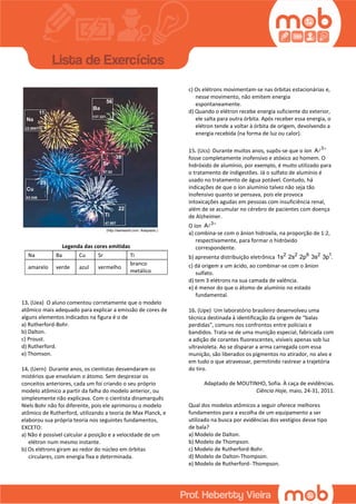 Legenda das cores emitidas
Na Ba Cu Sr Ti
amarelo verde azul vermelho
branco
metálico
13. (Uea) O aluno comentou corretamente que o modelo
atômico mais adequado para explicar a emissão de cores de
alguns elementos indicados na figura é o de
a) Rutherford-Bohr.
b) Dalton.
c) Proust.
d) Rutherford.
e) Thomson.
14. (Uern) Durante anos, os cientistas desvendaram os
mistérios que envolviam o átomo. Sem desprezar os
conceitos anteriores, cada um foi criando o seu próprio
modelo atômico a partir da falha do modelo anterior, ou
simplesmente não explicava. Com o cientista dinamarquês
Niels Bohr não foi diferente, pois ele aprimorou o modelo
atômico de Rutherford, utilizando a teoria de Max Planck, e
elaborou sua própria teoria nos seguintes fundamentos,
EXCETO:
a) Não é possível calcular a posição e a velocidade de um
elétron num mesmo instante.
b) Os elétrons giram ao redor do núcleo em órbitas
circulares, com energia fixa e determinada.
c) Os elétrons movimentam-se nas órbitas estacionárias e,
nesse movimento, não emitem energia
espontaneamente.
d) Quando o elétron recebe energia suficiente do exterior,
ele salta para outra órbita. Após receber essa energia, o
elétron tende a voltar à órbita de origem, devolvendo a
energia recebida (na forma de luz ou calor).
15. (Ucs) Durante muitos anos, supôs-se que o íon 3
A 
fosse completamente inofensivo e atóxico ao homem. O
hidróxido de alumínio, por exemplo, é muito utilizado para
o tratamento de indigestões. Já o sulfato de alumínio é
usado no tratamento de água potável. Contudo, há
indicações de que o íon alumínio talvez não seja tão
inofensivo quanto se pensava, pois ele provoca
intoxicações agudas em pessoas com insuficiência renal,
além de se acumular no cérebro de pacientes com doença
de Alzheimer.
O íon 3
A 
a) combina-se com o ânion hidroxila, na proporção de 1:2,
respectivamente, para formar o hidróxido
correspondente.
b) apresenta distribuição eletrônica 2 2 6 2 1
1s 2s 2p 3s 3p .
c) dá origem a um ácido, ao combinar-se com o ânion
sulfato.
d) tem 3 elétrons na sua camada de valência.
e) é menor do que o átomo de alumínio no estado
fundamental.
16. (Upe) Um laboratório brasileiro desenvolveu uma
técnica destinada à identificação da origem de “balas
perdidas”, comuns nos confrontos entre policiais e
bandidos. Trata-se de uma munição especial, fabricada com
a adição de corantes fluorescentes, visíveis apenas sob luz
ultravioleta. Ao se disparar a arma carregada com essa
munição, são liberados os pigmentos no atirador, no alvo e
em tudo o que atravessar, permitindo rastrear a trajetória
do tiro.
Adaptado de MOUTINHO, Sofia. À caça de evidências.
Ciência Hoje, maio, 24-31, 2011.
Qual dos modelos atômicos a seguir oferece melhores
fundamentos para a escolha de um equipamento a ser
utilizado na busca por evidências dos vestígios desse tipo
de bala?
a) Modelo de Dalton.
b) Modelo de Thompson.
c) Modelo de Rutherford-Bohr.
d) Modelo de Dalton-Thompson.
e) Modelo de Rutherford- Thompson.
 