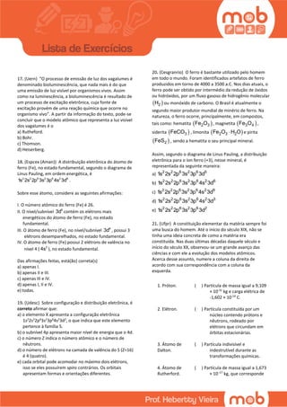 17. (Uern) “O processo de emissão de luz dos vagalumes é
denominado bioluminescência, que nada mais é do que
uma emissão de luz visível por organismos vivos. Assim
como na luminescência, a bioluminescência é resultado de
um processo de excitação eletrônica, cuja fonte de
excitação provém de uma reação química que ocorre no
organismo vivo”. A partir da informação do texto, pode-se
concluir que o modelo atômico que representa a luz visível
dos vagalumes é o
a) Rutheford.
b) Bohr.
c) Thomson.
d) Heiserberg.
18. (Espcex (Aman)) A distribuição eletrônica do átomo de
ferro (Fe), no estado fundamental, segundo o diagrama de
Linus Pauling, em ordem energética, é
2 2 6 2 6 2 6
1s 2s 2p 3s 3p 4s 3d .
Sobre esse átomo, considere as seguintes afirmações:
I. O número atômico do ferro (Fe) é 26.
II. O nível/subnível 6
3d contém os elétrons mais
energéticos do átomo de ferro (Fe), no estado
fundamental.
III. O átomo de ferro (Fe), no nível/subnível 6
3d , possui 3
elétrons desemparelhados, no estado fundamental.
IV. O átomo de ferro (Fe) possui 2 elétrons de valência no
nível 4 ( 2
4s ), no estado fundamental.
Das afirmações feitas, está(ão) correta(s)
a) apenas I.
b) apenas II e III.
c) apenas III e IV.
d) apenas I, II e IV.
e) todas.
19. (Udesc) Sobre configuração e distribuição eletrônica, é
correto afirmar que:
a) o elemento X apresenta a configuração eletrônica
1s2
2s2
2p6
3s2
3p6
4s2
3d2
, o que indica que este elemento
pertence à família 5.
b) o subnível 4p apresenta maior nível de energia que o 4d.
c) o número Z indica o número atômico e o número de
nêutrons.
d) o número de elétrons na camada de valência do S (Z=16)
é 4 (quatro).
e) cada orbital pode acomodar no máximo dois elétrons,
isso se eles possuírem spins contrários. Os orbitais
apresentam formas e orientações diferentes.
20. (Cesgranrio) O ferro é bastante utilizado pelo homem
em todo o mundo. Foram identificados artefatos de ferro
produzidos em torno de 4000 a 3500 a.C. Nos dias atuais, o
ferro pode ser obtido por intermédio da redução de óxidos
ou hidróxidos, por um fluxo gasoso de hidrogênio molecular
 2H ou monóxido de carbono. O Brasil é atualmente o
segundo maior produtor mundial de minério de ferro. Na
natureza, o ferro ocorre, principalmente, em compostos,
tais como: hematita  2 3Fe O , magnetita  3 4Fe O ,
siderita  3FeCO , limonita  2 3 2Fe O H O e pirita
 2FeS , sendo a hematita o seu principal mineral.
Assim, segundo o diagrama de Linus Pauling, a distribuição
eletrônica para o íon ferro (+3), nesse mineral, é
representada da seguinte maneira:
a) 2 2 6 2 6 5
1s 2s 2p 3s 3p 3d
b) 2 2 6 2 6 2 6
1s 2s 2p 3s 3p 4s 3d
c) 2 2 6 2 6 2 9
1s 2s 2p 3s 3p 4s 3d
d) 2 2 6 2 6 2 3
1s 2s 2p 3s 3p 4s 3d
e) 2 2 6 2 6 2
1s 2s 2p 3s 3p 3d
21. (Ufpr) A constituição elementar da matéria sempre foi
uma busca do homem. Até o início do século XIX, não se
tinha uma ideia concreta de como a matéria era
constituída. Nas duas últimas décadas daquele século e
início do século XX, observou-se um grande avanço das
ciências e com ele a evolução dos modelos atômicos.
Acerca desse assunto, numere a coluna da direita de
acordo com sua correspondência com a coluna da
esquerda.
1. Próton. ( ) Partícula de massa igual a 9,109
× 10-31
kg e carga elétrica de
-1,602 × 10-19
C.
2. Elétron. ( ) Partícula constituída por um
núcleo contendo prótons e
nêutrons, rodeado por
elétrons que circundam em
órbitas estacionárias.
3. Átomo de
Dalton.
( ) Partícula indivisível e
indestrutível durante as
transformações químicas.
4. Átomo de
Rutherford.
( ) Partícula de massa igual a 1,673
× 10−27
kg, que corresponde
 