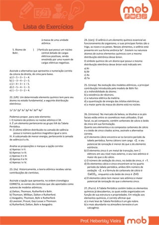 à massa de uma unidade
atômica.
5. Átomo de
Bohr.
( ) Partícula que possui um núcleo
central dotado de cargas
elétricas positivas, sendo
envolvido por uma nuvem de
cargas elétricas negativas.
Assinale a alternativa que apresenta a numeração correta
da coluna da direita, de cima para baixo.
a) 2 – 5 – 3 – 1 – 4.
b) 1 – 3 – 4 – 2 – 5.
c) 2 – 4 – 3 – 1 – 5.
d) 2 – 5 – 4 – 1 – 3.
e) 1 – 5 – 3 – 2 – 4.
22. (Uft) Um determinado elemento químico tem para seu
átomo no estado fundamental, a seguinte distribuição
eletrônica:
1s2
2s2
2p6
3s2
3p6
4s2
3d10
4p4
Podemos propor, para este elemento:
I. O número de prótons no núcleo atômico é 34.
II. É um elemento pertencente ao grupo IVA da Tabela
Periódica.
III. O último elétron distribuído na camada de valência
possui o número quântico magnético igual a zero.
IV. A subcamada de menor energia, pertencente à camada
de valência é a 4s.
Analise as proposições e marque a opção correta:
a) Apenas I e II.
b) Apenas I e III.
c) Apenas II e III.
d) Apenas II e IV.
e) Apenas I e IV.
23. (Ita) Historicamente, a teoria atômica recebeu várias
contribuições de cientistas.
Assinale a opção que apresenta, na ordem cronológica
CORRETA, os nomes de cientistas que são apontados como
autores de modelos atômicos.
a) Dalton, Thomson, Rutherford e Bohr.
b) Thomson, Millikan, Dalton e Rutherford.
c) Avogadro, Thomson, Bohr e Rutherford.
d) Lavoisier, Proust, Gay-Lussac e Thomson.
e) Rutherford, Dalton, Bohr e Avogadro.
24. (Uerj) O selênio é um elemento químico essencial ao
funcionamento do organismo, e suas principais fontes são o
trigo, as nozes e os peixes. Nesses alimentos, o selênio está
presente em sua forma aniônica Se2-
. Existem na natureza
átomos de outros elementos químicos com a mesma
distribuição eletrônica desse ânion.
O símbolo químico de um átomo que possui a mesma
distribuição eletrônica desse ânion está indicado em:
a) Kr
b) Br
c) As
d) Te
25. (Unesp) Na evolução dos modelos atômicos, a principal
contribuição introduzida pelo modelo de Böhr foi:
a) a indivisibilidade do átomo.
b) a existência de nêutrons.
c) a natureza elétrica da matéria.
d) a quantização de energia das órbitas eletrônicas.
e) a maior parte da massa do átomo está no núcleo.
26. (Unisinos) No mercado da beleza, os blushes e os pós
faciais estão entre os cosméticos mais utilizados. O pó
facial, ou pó compacto, contém carbonato de cálcio e óxido
de zinco em sua formulação.
Quanto aos elementos e os compostos carbonato de cálcio
e o óxido de zinco citados acima, assinale a alternativa
correta.
a) O elemento cálcio encontra-se no terceiro período da
tabela periódica, forma cátions com carga 2, e seu
potencial de ionização é menor do que o do elemento
estrôncio.
b) O elemento zinco é um metal de transição, tem 2
elétrons em seu nível mais externo, e seu raio atômico é
maior do que o do cálcio.
c) O número de oxidação do zinco, no óxido de zinco, é 1.
d) Os elementos cálcio e zinco encontram-se no quarto
período da tabela periódica, ambos têm número de
oxidação 2, e a fórmula do carbonato de cálcio é
3CaCO , enquanto a do óxido de zinco é ZnO.
e) O elemento cálcio tem menor raio atômico e maior
potencial de ionização do que o elemento zinco.
27. (Pucrs) A Tabela Periódica contém todos os elementos
químicos já descobertos, os quais estão organizados em
função de sua estrutura e propriedades. Em relação aos
elementos químicos, é correto afirmar que
a) o mais leve da Tabela Periódica é um gás nobre.
b) o mais abundante na atmosfera terrestre é um
calcogênio.
 