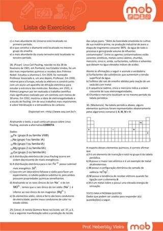 c) o mais abundante do Universo está localizado no
primeiro período.
d) o que constitui o diamante está localizado no mesmo
grupo do enxofre.
e) o mais abundante da crosta terrestre está localizado no
terceiro período.
28. (Pucpr) Linus Carl Pauling, nascido no dia 28 de
fevereiro de 1901, em Portland, nos Estados Unidos, foi um
dos mais importantes químicos e recebeu dois Prêmios
Nobel. Estudou a vitamina C. Em 1929, foi nomeado
Professor Associado e, um ano depois, Professor. Em 1930,
retorna para a Europa, estuda os elétrons e constrói junto
com um aluno um aparelho de difração eletrônica para
estudar a estrutura das moléculas. Recebeu, em 1931, o
Prêmio Langmuir por ter realizado o trabalho científico
mais significativo realizado por um cientista com menos de
30 anos. Em 1932, mostrou a ideia de eletronegatividade e
a escala de Pauling. Um de seus trabalhos mais importantes
é sobre hibridização e a tetravalência do carbono.
Disponível em: <http://www.soq.com.br/>.
Analisando o texto, o qual conta um pouco sobre Linus
Pauling, assinale a alternativa CORRETA.
Dados:
26
11
37
12
20
Fe (grupo 8 ou família VIIIB)
Na (grupo 1ou família IA)
Rb (grupo 1ou família IA)
Mg (grupo 2 ou família IIA)
Ca (grupo 2 ou família IIA)
a) A distribuição eletrônica de Linus Pauling ocorre em
ordem decrescente de níveis energéticos.
b) A distribuição eletrônica para o íon 3
Fe
possui subnível
mais energético 3
3d .
c) Caso em um laboratório faltasse o sódio para fazer um
experimento, o rubídio poderia substituí-lo, pois ambos
possuem propriedades químicas semelhantes.
d) Analisando-se os raios iônicos do íon Na
e do íon
2
MG ,
temos que o raio iônico do íon sódio (Na )
é
inferior ao raio iônico do íon magnésio 2
(Mg ).
e) Os elementos sódio, cálcio e ferro são bons condutores
de eletricidade, porém maus condutores de calor no
estado sólido.
29. (Uece) A revista Química Nova na Escola, vol. 37, p.3,
traz a seguinte manifestação sobre a produção do tecido
das calças jeans: “Além da toxicidade envolvida no cultivo
de sua matéria-prima, na produção industrial de jeans a
etapa de tingimento consome 90% da água de todo o
processo e gera grande volume de efluentes
contaminados”. Entre os agentes contaminadores estão
corantes sintéticos, metais como cádmio, chumbo,
mercúrio, zinco e, ainda, surfactantes, sulfetos e solventes
que deixam na água elevados índices de acidez.
Atente às afirmações a seguir e assinale a verdadeira.
a) Surfactantes são substâncias que aumentam a tensão
superficial da água.
b) Sulfetos são sais de enxofre obtidos pela reação de um
oxiácido com metal.
c) A sequência cádmio, zinco e mercúrio indica a ordem
crescente de suas eletronegatividades.
d) Chumbo e mercúrio localizam-se no mesmo período da
tabela periódica.
30. (Mackenzie) Na tabela periódica abaixo, alguns
elementos químicos foram representados aleatoriamente
pelos algarismos romanos I, II, III, IV e V.
A respeito desses elementos químicos, é correto afirmar
que
a) I é um elemento de transição e está no grupo 6 da tabela
periódica.
b) II possui o maior raio atômico e é um exemplo de metal
alcalinoterroso.
c) III possui a configuração eletrônica da camada de
valência 2 1
ns np .
d) IV possui a tendência de receber elétrons quando faz
ligação com o elemento II.
e) V é um metal nobre e possui uma elevada energia de
ionização.
TEXTO PARA A PRÓXIMA QUESTÃO:
Dados que podem ser usados para responder à(s)
questão(ões) a seguir.
 