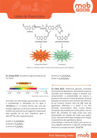 22. (Unesp 2016) Considere o seguinte espectro da
luz visível.
Com base nas informações apresentadas no texto
e considerando a velocidade da luz igual a
1
300.000 km s ,
 é correto afirmar que uma das
funções orgânicas e a fórmula molecular da forma
aniônica da oxiluciferina do vagalume responsável
pela emissão de luz com frequência igual a
14
4,8 10 Hz são, respectivamente,
a) éster e 10 5 2 2 2C H O N S .
b) álcool e 10 2 2 2C O N S .
c) amina e 10 2 2 2C O N S .
d) amina e 10 5 2 2 2C H O N S .
e) éter e 10 4 2 2 2C H O N S .
23. (Uece 2015) Defensivos agrícolas, chamados
comumente de agrotóxicos, são produtos químicos
utilizados para combater pragas e doenças que
comprometem a produtividade da lavoura e
provocam até mesmo a morte de plantas. Quando
aplicados em excesso e sem controle, são ofensivos
ao ser humano. Existem cerca de 200 tipos de
agrotóxicos diferentes e o Brasil é um dos
principais consumidores. Aliás, muitos desses
compostos são proibidos em outros países, mas no
Brasil são utilizados em larga escala sem uma
preocupação em relação aos males que podem
causar. Assinale a afirmação verdadeira em relação
à característica dos agrotóxicos abaixo.
a) No Acefato, o átomo de fósforo para formar as
cinco ligações apresenta a seguinte configuração
eletrônica no estado excitado: 1 3 1
3s 3p 3d .
 