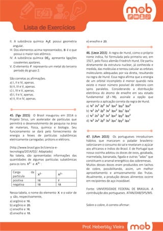 II. A substância química 2A E possui geometria
angular.
III. Dos elementos acima representados, B é o que
possui o maior raio atômico.
IV. A substância química 2DE apresenta ligações
covalentes apolares.
V. O elemento F representa um metal do terceiro
período do grupo 2.
São corretas as afirmações.
a) I, II e IV, apenas.
b) II, III e V, apenas.
c) I, IV e V, apenas.
d) I, II e V, apenas.
e) II, III e IV, apenas.
45. (Fgv 2015) O Brasil inaugurou em 2014 o
Projeto Sirius, um acelerador de partículas que
permitirá o desenvolvimento de pesquisa na área
de materiais, física, química e biologia. Seu
funcionamento se dará pelo fornecimento de
energia a feixes de partículas subatômicas
eletricamente carregadas: prótons e elétrons.
(http://www.brasil.gov.br/ciencia-e-
tecnologia/2014/02/. Adaptado)
Na tabela, são apresentadas informações das
quantidades de algumas partículas subatômicas
para os íons 2
X 
e 2
A :
Carga da
partícula
2
X  2
A 
positiva 16 y
negativa 18 18
Nessa tabela, o nome do elemento X e o valor de
y são, respectivamente,
a) argônio e 16.
b) argônio e 20.
c) enxofre e 16.
d) enxofre e 18.
e) enxofre e 20.
46. (Uece 2015) A regra de Hund, como o próprio
nome indica, foi formulada pela primeira vez, em
1927, pelo físico alemão Friedrich Hund. Ele partiu
diretamente da estrutura nuclear, já conhecida e
medida, das moléculas e tentou calcular as orbitais
moleculares adequadas por via direta, resultando
na regra de Hund. Essa regra afirma que a energia
de um orbital incompleto é menor quando nela
existe o maior número possível de elétrons com
spins paralelos. Considerando a distribuição
eletrônica do átomo de enxofre em seu estado
fundamental (Z 16), assinale a opção que
apresenta a aplicação correta da regra de Hund.
a) 2 2 6 2 2 2 0
1s 2s 2p 3s 3px 3py 3pz
b) 2 2 6 2 2 1 1
1s 2s 2p 3s 3px 3py 3pz
c) 2 2 6 2 2 0 2
1s 2s 2p 3s 3px 3py 3pz
d) 2 2 6 2 1 2 1
1s 2s 2p 3s 3px 3py 3pz
47. (Ufsm 2015) Os portugueses introduziram
hábitos que marcaram o paladar brasileiro:
valorizaram o consumo do sal e revelaram o açúcar
aos africanos e índios do Brasil. E de Portugal que
nossa cozinha adotou os doces de ovos, goiabada,
marmelada, bananada, figada e outras “adas” que
constituem o arsenal energético das sobremesas.
Muitos desses doces eram produzidos em tachos
de cobre, possibilitando, assim, um melhor
aproveitamento e armazenamento das frutas.
Atualmente, a produção desses alimentos ocorre
em recipientes de aço inoxidável.
Fonte: UNIVERSIDADE FEDERAL DE BRASILIA. A
contribuição dos portugueses. ATAN/DAB/SPS/MS.
Sobre o cobre, é correto afirmar:
 