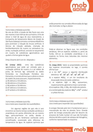 TEXTO PARA A PRÓXIMA QUESTÃO:
No ano de 2014, o Estado de São Paulo vive uma
das maiores crises hídricas de sua história. A fim de
elevar o nível de água de seus reservatórios, a
Companhia de Saneamento Básico do Estado de
São Paulo (Sabesp) contratou a empresa ModClima
para promover a indução de chuvas artificiais. A
técnica de indução adotada, chamada de
bombardeamento de nuvens ou semeadura ou,
ainda, nucleação artificial, consiste no lançamento
em nuvens de substâncias aglutinadoras que
ajudam a formar gotas de água.
(http://exame.abril.com.br. Adaptado.)
50. (Unesp 2015) Uma das substâncias
aglutinadoras que pode ser utilizada para a
nucleação artificial de nuvens é o sal iodeto de
prata, de fórmula AgI. Utilizando os dados
fornecidos na Classificação Periódica dos
Elementos, é correto afirmar que o cátion e o ânion
do iodeto de prata possuem, respectivamente,
a) 46 elétrons e 54 elétrons.
b) 48 elétrons e 53 prótons.
c) 46 prótons e 54 elétrons.
d) 47 elétrons e 53 elétrons.
e) 47 prótons e 52 elétrons.
TEXTO PARA A PRÓXIMA QUESTÃO:
Leia o texto para responder à(s) questão(ões),
Em algumas regiões do país não é raro
encontrar ao mesmo tempo condições aeróbicas e
anaeróbicas em partes diferentes de um mesmo
lago, particularmente no verão, devido à
ocorrência de um fenômeno conhecido como
estratificação, ocasionado pela diferença de
temperatura da água. As espécies químicas que
estão presentes nas camadas diferenciadas do lago
são mostradas na figura abaixo:
Pode-se observar na figura que, nas condições
aeróbicas, têm-se espécies oxidadas e, perto do
fundo, têm-se as condições anaeróbicas e as
espécies na forma mais reduzidas dos mesmos
elementos.
51. (Uepa 2015) Sobre as propriedades químicas
das espécies encontradas no lago, é correto
afirmar que:
a) o íon 2
Fe 
possui a seguinte distribuição
eletrônica: 2
1s , 2
2s , 6
2p , 2
3s , 6
3p , 6
3d , 2
4s
b) a espécie 3HCO 
é um íon resultante da
dissociação iônica do ácido carbônico.
c) as espécies 2H S e 3NH apresentam,
respectivamente, geometria linear e piramidal.
d) as espécies 2CO e 4CH são moléculas polares.
e) a combinação das espécies 2
4SO 
e 2
Fe 
produz
o sulfato ferroso.
TEXTO PARA A PRÓXIMA QUESTÃO:
Leia o texto para responder à(s) questão(ões).
A energia liberada pelo Sol é fundamental para a
manutenção da vida no planeta Terra. Grande
parte da energia produzida pelo Sol decorre do
processo de fusão nuclear em que são formados
átomos de hélio a partir de isótopos de hidrogênio,
conforme representado no esquema:
 