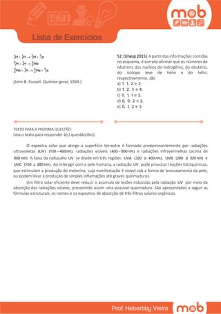 1 1 2 0
1 1 1 1H H H e  
2 1 3
1 1 2H H He 
3 1 4 0
2 1 2 1He H He e  
(John B. Russell. Química geral, 1994.)
52. (Unesp 2015) A partir das informações contidas
no esquema, é correto afirmar que os números de
nêutrons dos núcleos do hidrogênio, do deutério,
do isótopo leve de hélio e do hélio,
respectivamente, são
a) 1, 1, 2 e 2.
b) 1, 2, 3 e 4.
c) 0, 1, 1 e 2.
d) 0, 0, 2 e 2.
e) 0, 1, 2 e 3.
TEXTO PARA A PRÓXIMA QUESTÃO:
Leia o texto para responder à(s) questão(ões).
O espectro solar que atinge a superfície terrestre é formado predominantemente por radiações
ultravioletas (UV) (100 400nm), radiações visíveis (400 800 nm) e radiações infravermelhas (acima de
800 nm). A faixa da radiaçaÞo UV se divide em três regiões: UVA (320 a 400 nm), UVB (280 a 320 nm) e
UVC (100 a 280 nm). Ao interagir com a pele humana, a radiação UV pode provocar reações fotoquímicas,
que estimulam a produção de melanina, cuja manifestação é visível sob a forma de bronzeamento da pele,
ou podem levar à produção de simples inflamações até graves queimaduras.
Um filtro solar eficiente deve reduzir o acúmulo de lesões induzidas pela radiação UV por meio da
absorção das radiações solares, prevenindo assim uma possível queimadura. São apresentados a seguir as
fórmulas estruturais, os nomes e os espectros de absorção de três filtros solares orgânicos.
 