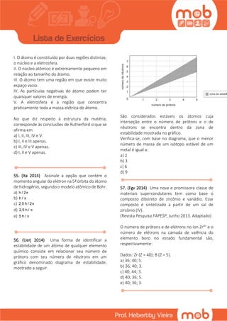 I. O átomo é constituído por duas regiões distintas:
o núcleo e a eletrosfera.
II. O núcleo atômico é extremamente pequeno em
relação ao tamanho do átomo.
III. O átomo tem uma região em que existe muito
espaço vazio.
IV. As partículas negativas do átomo podem ter
quaisquer valores de energia.
V. A eletrosfera é a região que concentra
praticamente toda a massa elétrica do átomo.
No que diz respeito à estrutura da matéria,
corresponde às conclusões de Rutherford o que se
afirma em
a) I, II, III, IV e V.
b) I, II e III apenas.
c) III, IV e V apenas.
d) I, II e V apenas.
55. (Ita 2014) Assinale a opção que contém o
momento angular do elétron na 5ª órbita do átomo
de hidrogênio, segundo o modelo atômico de Bohr.
a) h / 2π
b) h / π
c) 2,5 h / 2π
d) 2,5 h / π
e) 5 h / π
56. (Uerj 2014) Uma forma de identificar a
estabilidade de um átomo de qualquer elemento
químico consiste em relacionar seu número de
prótons com seu número de nêutrons em um
gráfico denominado diagrama de estabilidade,
mostrado a seguir.
São considerados estáveis os átomos cuja
interseção entre o número de prótons e o de
nêutrons se encontra dentro da zona de
estabilidade mostrada no gráfico.
Verifica-se, com base no diagrama, que o menor
número de massa de um isótopo estável de um
metal é igual a:
a) 2
b) 3
c) 6
d) 9
57. (Fgv 2014) Uma nova e promissora classe de
materiais supercondutores tem como base o
composto diboreto de zircônio e vanádio. Esse
composto é sintetizado a partir de um sal de
zircônio (IV).
(Revista Pesquisa FAPESP, Junho 2013. Adaptado)
O número de prótons e de elétrons no íon Zr4+ e o
número de elétrons na camada de valência do
elemento boro no estado fundamental são,
respectivamente:
Dados: Zr (Z = 40); B (Z = 5).
a) 36; 40; 5.
b) 36; 40; 3.
c) 40; 44; 3.
d) 40; 36; 5.
e) 40; 36; 3.
 
