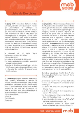60. (Ufrgs 2014) Glow sticks são tubos plásticos
luminosos, utilizados como pulseiras em festas e
que exemplificam o fenômeno da
quimioluminescência. Eles contêm uma mistura
que inclui difenil-oxalato e um corante. Dentro do
tubo, encontra-se um tubo de vidro menor que
contém peróxido de hidrogênio. Quando o tubo
exterior é dobrado, o tubo interior quebra-se e
libera o peróxido de hidrogênio. Este reage com o
difenil-oxalato, formando fenol e um peróxido
cíclico, o qual reage com o corante e forma dióxido
de carbono. No decorrer do processo, elétrons das
moléculas do corante são promovidos a estados
eletrônicos excitados.
A produção de luz nessa reação
quimioluminescente ocorre devido
a) à emissão do CO2.
b) à oxidação do peróxido de hidrogênio.
c) à adição desses elétrons excitados aos átomos
de oxigênio do peróxido.
d) ao retorno dos elétrons excitados para um nível
inferior de energia onde a estabilidade é maior.
e) à liberação das moléculas do corante para o
interior do tubo.
61. (Uece 2014) Wolfgang Ernst Pauli (1900–1958),
físico austríaco, estabeleceu o princípio de
exclusão, segundo o qual férmions, como é o caso
dos elétrons, “não podem ocupar o mesmo estado
quântico simultaneamente”. Este princípio está em
consonância com uma das propriedades da
matéria, conhecida pelos pré-socráticos desde os
tempos imemoriais, denominada de
a) impenetrabilidade.
b) inércia.
c) divisibilidade.
d) extensão.
62. (Uepa 2014) “Tão complexas quanto a química
da vida, as condições para o bom crescimento das
plantas, geralmente, se resume em três números:
19, 12 e 5. Eles representam as porcentagens de
nitrogênio, fósforo e potássio impressas em
destaque em quase todas as embalagens de
fertilizante. No século 20, esses três nutrientes
permitiram que a agricultura aumentasse a
produtividade e que a população mundial
crescesse seis vezes mais. Mas qual a fonte desses
nutrientes? O nitrogênio vem do ar, mas o fósforo
e o potássio são extraídos de minas. As reservas de
potássio são suficientes para séculos, mas com o
fósforo a situação é diferente. O principal
componente dos fertilizantes, o fósforo é pouco
valorizado e tem reservas para apenas algumas
décadas. É provável que os suprimentos
disponíveis de imediato comecem a esgotar-se no
final deste século, o esgotamento das fontes deste
mineral causaria um colapso na produção mundial
de alimentos pela agricultura. Muitos estudiosos
dizem que, quando isso acontecer, a população
terá alcançado um pico além do que o planeta
pode suportar em termos de sustentabilidade.
(Extraído e adaptado de: VACARY. David A. Solos
desnutridos, Scientific American Brasil Aula aberta.
Ed Duetto. 2012).”
Com relação aos elementos químicos destacados
no texto e analisando a tabela periódica é correto
afirmar que:
a) a espécie 3NH possui uma estrutura geométrica
trigonal plana.
b) o elemento químico P é um calcogênio e a
espécie 3PH é um sal.
c) o elemento químico K é um metal alcalino e sua
base KOH é uma base fraca.
d) a configuração eletrônica: 2 2 6 2 7
1s ,2s ,2p ,3s ,3p
pertence ao elemento químico 19K.
e) o elemento químico N possui maior
eletronegatividade que o elemento químico P.
 