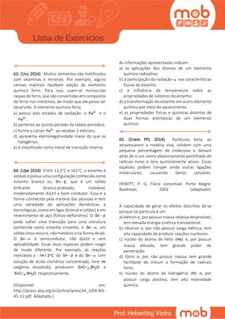 63. (Ucs 2014) Muitos alimentos são fortificados
com vitaminas e minerais. Por exemplo, alguns
cereais matinais recebem adição do elemento
químico ferro. Para isso, usam-se minúsculas
raspas de ferro, que são convertidas em compostos
de ferro nos intestinos, de modo que ele possa ser
absorvido. O elemento químico ferro
a) possui dois estados de oxidaçăo: o 2
Fe 
e o
3
Fe .
b) pertence ao quinto período da tabela periódica.
c) forma o cátion 2
Fe 
ao receber 2 elétrons.
d) apresenta eletronegatividade maior do que os
halogênios.
e) é classificado como metal de transição interna.
64. (Upe 2014) Entre 13,2°C e 161°C, o estanho é
estável e possui uma configuração conhecida como
estanho branco ou Sn ,β que é um sólido
brilhante branco-prateado, maleável,
moderadamente dúctil e bom condutor. Essa é a
forma conhecida pela maioria das pessoas e tem
uma variedade de aplicações domésticas e
tecnológicas, como em ligas (bronze e soldas) e em
revestimento de aço (folhas-deflandres). O Sn β
pode sofrer uma transição para uma estrutura
conhecida como estanho cinzento, o Sn ,α um
sólido cinza-escuro, não metálico e na forma de pó.
O Sn α é semicondutor, não dúctil e sem
aplicabilidade. Essas duas espécies podem reagir
de modo diferente. Por exemplo, as reações
realizadas a 14 2 C   do Sn β e do Sn α com
solução de ácido clorídrico concentrado, livre de
oxigênio dissolvido, produzem 2 2SnC .2H O e
4 2SnC .5H O, respectivamente.
(Disponível em:
http://qnesc.sbq.org.br/online/qnesc34_3/04-AQ-
45-11.pdf. Adaptado.)
As informações apresentadas indicam
a) as aplicações dos átomos de um elemento
químico radioativo.
b) a participação da radiação-α nas características
físicas do estanho.
c) a influência da temperatura sobre as
propriedades de isótonos do estanho.
d) a transformação do estanho em outro elemento
químico por meio de aquecimento.
e) as propriedades físicas e químicas distintas de
duas formas alotrópicas de um elemento
químico.
65. (Enem PPL 2014) Partículas beta, ao
atravessarem a matéria viva, colidem com uma
pequena porcentagem de moléculas e deixam
atrás de si um rastro aleatoriamente pontilhado de
radicais livres e íons quimicamente ativos. Essas
espécies podem romper ainda outras ligações
moleculares, causando danos celulares.
HEWITT, P. G. Física conceitual. Porto Alegre:
Bookman, 2002 (adaptado).
A capacidade de gerar os efeitos descritos dá-se
porque tal partícula é um
a) elétron e, por possuir massa relativa desprezível,
tem elevada energia cinética translacional.
b) nêutron e, por não possuir carga elétrica, tem
alta capacidade de produzir reações nucleares.
c) núcleo do átomo de hélio (He) e, por possuir
massa elevada, tem grande poder de
penetração.
d) fóton e, por não possuir massa, tem grande
facilidade de induzir a formação de radicais
livres.
e) núcleo do átomo de hidrogênio (H) e, por
possuir carga positiva, tem alta reatividade
química.
 