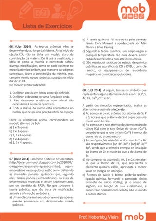 66. (Ufpr 2014) As teorias atômicas vêm se
desenvolvendo ao longo da história. Até o início do
século XIX, não se tinha um modelo claro da
constituição da matéria. De lá até a atualidade, a
ideia de como a matéria é constituída sofreu
diversas modificações, como se pode observar no
modelo atômico de Bohr, que manteve paradigmas
conceituais sobre a constituição da matéria, mas
também inseriu novos conceitos surgidos no início
do século XX.
No modelo atômico de Bohr:
1. O elétron circula em órbita com raio definido.
2. O elétron é descrito por uma função de onda.
3. Para descrever o elétron num orbital são
necessários 4 números quânticos.
4. Toda a massa do átomo está concentrada no
núcleo, que ocupa uma porção ínfima do espaço.
Entre as afirmativas acima, correspondem ao
modelo atômico de Bohr:
a) 1 e 2 apenas.
b) 2 e 3 apenas.
c) 2, 3 e 4 apenas.
d) 1 e 4 apenas.
e) 1, 3 e 4 apenas.
67. (Uece 2014) Conforme o site De Rerum Natura
(http://dererummundi.blogspot.com.br/2010/07/
o-negocio-das-pulseiras-quanticas.html), alguns
empresários inescrupulosos estão comercializando
as chamadas pulseiras quânticas que, segundo
eles, teriam poderes extraordinários na cura de
determinadas moléstias e teriam sido inventadas
por um cientista da NASA. No que concerne à
teoria quântica, que não trata de mistificação,
assinale a afirmação verdadeira.
a) Uma molécula emite ou absorve energia apenas
quando permanece em determinado estado
quântico.
b) A teoria quântica foi elaborada pelo cientista
James Clerk Maxwell e aperfeiçoada por Max
Planck e Linus Pauling.
c) Segundo a teoria quântica, um corpo negro a
qualquer temperatura não nula deveria emitir
radiações ultravioleta com altas frequências.
d) São resultados práticos do estudo de química
quântica: os aparelhos de CD e DVD, o controle
remoto, os equipamentos de ressonância
magnética e os microcomputadores.
68. (Upf 2014) A seguir, tem-se os símbolos que
representam alguns átomos neutros e íons: Si, P, S,
Ar, Ca, Ca2+, Zn2+ e Br-.
A partir dos símbolos representados, analise as
alternativas e assinale a incorreta:
a) Ao comparar o raio atômico dos átomos de Si, P
e S, nota-se que o átomo de Si é o que possuirá
maior valor de raio.
b) Ao comparar o raio atômico do átomo neutro de
cálcio (Ca) com o raio iônico do cátion (Ca2+),
percebe-se que o raio do íon (Ca2+) é menor do
que o raio do átomo neutro.
c) As configurações eletrônicas dos íons Zn2+ e Br-
são respectivamente [Ar] 4s2 3d8 e [Ar] 4s2 3d10
4p6, sendo que a primeira energia de ionização
do átomo de Zn é maior do que a do átomo de
Br.
d) Ao comparar os átomos Si, Ar, S e Ca, percebe-
se que o átomo de Ca, que representa o
elemento químico cálcio, apresenta o menor
valor de energia de ionização.
e) Átomos de cálcio e bromo poderão realizar
ligação química, formando o composto iônico
brometo de cálcio (CaBr2); já o átomo de
argônio, em função de sua estabilidade, é
encontrado normalmente isolado, não se unindo
a outros átomos.
 