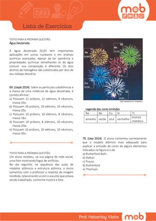 TEXTO PARA A PRÓXIMA QUESTÃO:
Água Deuterada
A água deuterada (D2O) tem importantes
aplicações em usinas nucleares e em análises
químicas avançadas. Apesar de ter aparência e
propriedades químicas semelhantes às da água
comum. sua composição é diferente. Os dois
átomos de hidrogênio são substituídos por dois de
seu isótopo deutério.
69. (Uepb 2014) Sobre as partículas subatômicas e
a massa de uma molécula de água deuterada, é
correto afirmar:
a) Possuem 12 prótons, 12 elétrons, 8 nêutrons,
massa 20u.
b) Possuem 10 prótons, 10 elétrons, 10 nêutrons,
massa 20u.
c) Possuem 10 prótons, 10 elétrons, 8 nêutrons,
massa 18u.
d) Possuem 10 prótons, 8 elétrons, 10 nêutrons,
massa 20w
e) Possuem 10 prótons, 10 elétrons, 10 nêutrons,
massa 30u.
TEXTO PARA A PRÓXIMA QUESTÃO:
Um aluno recebeu, na sua página de rede social,
uma foto mostrando fogos de artifícios.
No dia seguinte, na sequência das aulas de
modelos atômicos e estrutura atômica, o aluno
comentou com o professor a respeito da imagem
recebida, relacionando-a com o assunto que estava
sendo trabalhado, conforme mostra a foto.
Legenda das cores emitidas
Na Ba Cu Sr Ti
amarelo verde azul vermelho
branco
metálico
70. (Uea 2014) O aluno comentou corretamente
que o modelo atômico mais adequado para
explicar a emissão de cores de alguns elementos
indicados na figura é o de
a) Rutherford-Bohr.
b) Dalton.
c) Proust.
d) Rutherford.
e) Thomson.
 