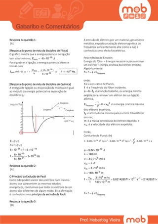 Resposta da questão 1:
[A]
[Resposta do ponto de vista da disciplina de Física]
O gráfico mostra que a energia potencial de ligação
tem valor mínimo, 19
mínE 6 10 J.
  
Para quebrar a ligação, a energia potencial deve se
tornar nula.
19
15mín
mín 34
E ( 6 10 )
E hf 0 f f 1 10 Hz.
h 6 10


  
       

[Resposta do ponto de vista da disciplina de Química]
A energia de ligação ou dissociação da molécula é igual
ao módulo da energia potencial na separação de
equilíbrio 0r :
34 19
19
15
34
E | U|
h f | U|
6 10 f 6 10
6 10
f 1 10 Hz
6 10
 



 
   

  

Resposta da questão 2:
[A]
O Princípio da Exclusão de Pauli
Como não podem existir dois elétrons num mesmo
átomo que apresentem os mesmos estados
energéticos, concluímos que todos os elétrons de um
átomo são diferentes de algum modo. Esta afirmação
é conhecida como princípio da exclusão de Pauli.
Resposta da questão 3:
[D]
A emissão de elétrons por um material, geralmente
metálico, exposto a radiação eletromagnética de
frequência suficientemente alta (como a luz) é
conhecida como efeito fotoelétrico.
Pelo método de Einstein:
Energia do fóton = Energia necessária para remover
um elétron + Energia cinética do elétron emitido
Algebricamente:
máximach f E   
onde,
h é a constante de Planck,
f é a frequência do fóton incidente,
0h f   é a função trabalho, ou energia mínima
exigida para remover um elétron de sua ligação
atômica,
máxima
2
c m
1
E m v
2
   é a energia cinética máxima
dos elétrons expelidos,
0f é a frequência mínima para o efeito fotoelétrico
ocorrer,
m é a massa de repouso do elétron expelido, e
mv é a velocidade dos elétrons expelidos.
Então,
Constante de Planck (h)
2
34 2 1 34 2 1 34
2
s
h 6,626 10 m kg s 6,626 10 m kg s 6,626 10 J s
s
    
           
19
5,82 10 J
  
140 nmλ 
8
v 3,0 10 m / s 
m
8
m
9
8
17 1m
9
v f
v 3 10 m / s
140 10 m
v 3 10 m / s
f 0,021428571 10 s 2,1428571 1
140 10 m
λ
λ
λ



 
 
 

     

máximach f E   
 