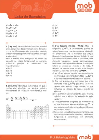 a) 20Ca e 34Se
b) 38Sr e 8O
c) 38Sr e 16 S
d) 20Ca e 8O
e) 20Ca e 16 S
7. (Ueg 2016) De acordo com o modelo atômico
atual, a disposição dos elétrons em torno do núcleo
ocorre em diferentes estados energéticos, os quais
são caracterizados pelo número quântico principal
e secundário.
Para o elétron mais energético do átomo de
escândio no estado fundamental, os números
quânticos principal e secundário são
respectivamente
a) 3 e 0
b) 3 e 2
c) 4 e 0
d) 4 e 2
8. (Ime 2016) Identifique a alternativa em que a
configuração eletrônica da espécie química
representada, em seu estado fundamental, é dada
por:
[Ar]
4s 3d 4p
     
a) Cu
b) 2
Sn 
c) Cd
d) 2
Ge 
e) Zn
9. (Fac. Pequeno Príncipe - Medici 2016) O
tungstênio 184
74( W ) é um elemento químico de
aplicações variadas, que flutuam desde fabricação
de armamentos até o filamento das antigas
lâmpadas incandescentes. Além do símbolo W que
não condiz diretamente com o seu nome, esse
elemento apresenta outras particularidades
relevantes, como a elevada dureza e os altíssimos
valores de pontos de ebulição e de fusão. A
respeito de sua estrutura nuclear e distribuição
eletrônica, assinale a alternativa CORRETA.
a) Seu núcleo atômico possui o mesmo número de
nêutrons que o elemento Darmstácio 281
110( Ds )
e por isso esses elementos são ditos isótonos.
b) Seu raio atômico deve ser menor que o do
elemento ferro 56
26( Fe ), pois trata-se de um
átomo com elevada carga nuclear, o que
influencia na atração do núcleo perante os
elétrons.
c) Seu elétron de valência encontra-se no mesmo
subnível que o elétron de valência do sódio
23
11( Na ).
d) Seu subnível mais energético é o mesmo que o
da distribuição do elemento urânio 238
92( U ) e
por isso esses dois elementos são considerados
de transição interna.
e) Por possuir aplicações importantes tanto na área
industrial como em nosso cotidiano, o elemento
tungstênio é considerado um elemento
representativo.
 
