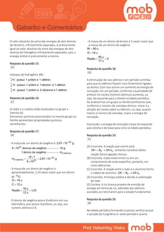 O valor absoluto da soma das energias de dois átomos
de deutério, infinitamente separados, é praticamente
igual ao valor absoluto da soma das energias de dois
átomos de hidrogênio infinitamente separados, pois a
energia orbital é praticamente a mesma.
Resposta da questão 15:
[D]
Isótopos do hidrogênio (H) :
1
1
1
2
1
3
H: possui 1 próton e 1 elétron.
H: possui 1 próton e 1nêutron e 1 elétron.
H: possui 1 próton e 2 nêutrons e 1 elétron.
Resposta da questão 16:
[C]
O sódio e o rubídio estão localizados no grupo 1
(família IA).
Elementos químicos posicionados no mesmo grupo ou
família apresentam propriedades químicas
semelhantes.
Resposta da questão 17:
[B]
- A massa de um átomo de oxigênio é 23
2,67 10 g
 :
23
6 10 átomos de oxigênio 16 g
1átomo de oxigênio (1átomo)
23
(1átomo) 23
m
16 1
m 2,67 10 g
6 10

  

- A massa de um átomo de oxigênio é,
aproximadamente, 1,33 vezes maior que um átomo
de 12
C.
O 16 u
C 12 u
16 u
Razão 1,33
12 u


 
- O átomo de oxigênio possui 8 elétrons em sua
eletrosfera, pois possui 8 prótons, ou seja, seu
número atômico é 8.
- A massa de um átomo de bromo é 5 vezes maior que
a massa de um átomo de oxigênio.
Br 80 u
O 16 u
80 u
Razão 5
17 u


 
Resposta da questão 18:
[D]
A diminuição do raio atômico num período contribui
para que os elétrons fiquem mais fortemente ligados
ao átomo. Com isso ocorre um aumento da energia de
ionização, em um período, conforme a quantidade de
prótons no núcleo (número atômico) aumenta, ou
seja, da esquerda para a direita na tabela periódica.
Ao analisarmos um grupo ou família verificamos que,
conforme o número de camadas diminui, maior é a
atração do núcleo sobre os elétrons, ou seja, quanto
menor o número de camadas, maior a energia de
ionização.
Conclusão: a energia de ionização cresce da esquerda
para direita e de baixo para cima na tabela periódica.
Resposta da questão 19:
[E]
[A] Incorreta. A reação que ocorre será:
2 32A 3I 2A I ,  somente o produto desta
reação forma ligações iônicas.
[B] Incorreta. Cada metal emite luz em um
comprimento de onda específico, portanto, em
cores diferentes.
[C] Incorreta. A reação entre o iodo e o alumínio forma
o iodeto de alumínio: 2 32A 3I 2A I . 
[D] Incorreta. A fumaça violeta é devido a sublimação
do iodo.
[E] Correta. A luz branca provém da emissão de
energia em forma de luz, advindos dos elétrons
excitados ao retornarem para o estado fundamental.
Resposta da questão 20:
[B]
Na tabela periódica fornecida na prova, verifica-se que
a posição do tungstênio é: sexto período e quarta
 