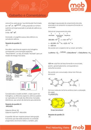 coluna B ou sexto grupo. Sua distribuição final é dada
por 2 coluna B
ns (n 1)d , onde n equivale ao número
quântico principal associado à camada de valência ou
período.
Então: 2 4
6s 5d .
Conclusão: o tungstênio possui dois elétrons na
camada de valência.
Resposta da questão 21:
[C]
Para Böhr cada linha do espectro do hidrogênio
corresponde a uma transição específica
“descendente”, ou seja, do estado “excitado” para um
estado de energia mais baixo.
Considerando o modelo de Böhr, criado a partir do
hidrogênio, os diferentes espectros atômicos podem
ser explicados em função das diferentes transições
eletrônicas, que variam de elemento para elemento.
Resposta da questão 22:
ANULADA
Gabarito Oficial: [D]
Gabarito SuperPro®: ANULADA
A questão não tem resposta porque cobra grupos
funcionais que não estão presentes no conteúdo
programático do ensino médio e, também, pela
abordagem equivocada do comprimento de onda
associado à cor presente no esquema fornecido no
enunciado.
Cálculo do comprimento de onda:
velocidade frequênciacomprimento
de onda
3 14 1
11 7
v f
m
300.000 10 4,8 10 s
s
62.500 10 m 6,25 10 m
625 nm
λ
λ
λ
λ

 
 
   
   

De acordo com o espectro de luz visível: vermelho.
luciferase
2 (4Luciferina O Oxiluciferina* Oxiluciferina hv   
625 nm está fora da faixa fornecida no enunciado,
porém, aproximadamente, corresponderia à
oxiluciferina (ceto).
De acordo com o enunciado o ânion tem fórmula
estrutural:
Fórmula molecular da forma aniônica (sem a colocação
da carga):
10 5 2 2 2C H N O S
Resposta da questão 23:
[B]
 