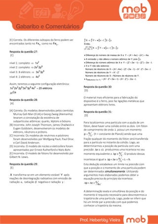 [E] Correta. Os diferentes isótopos do ferro podem ser
encontrados tanto no Feα como no Fe .γ
Resposta da questão 27:
[C]
nível 1: completo 2
1s
nível 2: completo 2 6
2s 2p
nível 3: 8 elétrons 2 6
3s 3p
nível 4: 2 elétrons 2
4s
Assim, teremos a seguinte configuração eletrônica:
2 2 6 2 6 2
20
1s 2s 2p 3s 3p 4s 20 elétrons
Ca

Resposta da questão 28:
[A]
[A] Correta. Os modelos desenvolvidos pelos cientistas
Murray Gell-Man (EUA) e Georg Zweig (Alemanha)
levaram a constatação da existência de
subpartículas atômicas: quarks, léptons e bósons.
[B] Incorreta. John Joseph Thomson, James Chadwick e
Eugen Goldstein, desenvolveram os modelos de
elétrons, nêutrons e prótons.
[C] Incorreta. Os modelos de neutrinos e pósitrons
foram desenvolvidos por Wolfgang Pauli, Paul Dirac
e Carl David Anderson.
[D] Incorreta. O modelo de núcleo e eletrosfera foram
apresentados por Ernest Rutherford e Niels Bohr.
[E] Incorreta. O modelo de fótons foi desenvolvido por
Gilbert N. Lewis.
Resposta da questão 29:
[E]
X transforma-se em um elemento estável Y após
reações de desintegração radioativa com emissão de
radiação ,α radiação β negativa e radiação :γ
0A A' 4 0
Z Z' 2 01
(A' 4w) 0A' 4 0
Z' 2 0(Z' 2w t) 1
0
0
X Y w t
Então,
X Y w t
Diferença do número de massa de X e Y (A' 4w) (A') 4w.
A emissão não altera o número atômico de Y, pois .
Diferença do número atômico de X e Y (Z' 2w t)
α β γ
α β γ
γ γ


  
   
   
    

   
(Nêutrons X e Y)
(Z') 2w t.
X e Y não são isótonos :
Número de nêutrons de X (A' 4w) (Z' 2w t) A' Z' 2w t
Número de nêutrons de Y A' Z'
Número de nêutrons de X Número de nêutrons de Y.
(A' Z' 2w t) (A' Z') 2w t.Δ
  

        
 

        
Resposta da questão 30:
[D]
O material mais eficiente para a fabricação do
dispositivo é o ferro, pois faz ligações metálicas que
apresentam elétrons livres.
Resposta da questão 31:
[D]
Para localizarmos uma partícula com a ajuda de um
fóton, deve haver uma colisão entre os dois. Um fóton
de comprimento de onda  possui um momento
hp ,

(h = constante de Planck) sendo que uma
fração qualquer do momento do fóton será transferida
para a partícula no instante da colisão. Logo, ao
determinarmos a posição da partícula com uma
precisão x   produzimos uma incerteza no seu
momento equivalente a hp . 

O produto dessas
incertezas é igual a hp x h.     

Esta dedução estabelece um limite na precisão com
que a posição e o momento de uma partícula podem
ser determinados simultaneamente. Utilizando
argumentos mais elaborados podemos obter a
equação precisa do princípio da incerteza:
hp x .
4
   

A determinação exata e simultânea da posição e do
momento é requisito necessário para descrevermos a
trajetória de uma partícula. Logo, pode-se inferir que
há um limite par a precisão com que podemos
conhecer a trajetória da mesma.
 