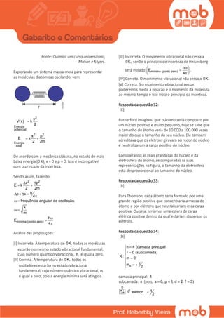Fonte: Química um curso universitário,
Mahan e Myers.
Explorando um sistema massa-mola para representar
as moléculas diatômicas oscilando, vem:
2
Energia
potencial
2 2
Energia
total
x
V(x) k
2
x p
E k
2 2m

 
De acordo com a mecânica clássica, no estado de mais
baixa energia (0 K), x = 0 e p = 0. Isto é incompatível
com o princípio da incerteza.
Sendo assim, fazendo:
2 2
mínima (ponto zero)
x p
E k
2 2m
hp x
4
frequência angular de oscilação.
k
m
h
E
4
 
 
   

 
 



Análise das proposições:
[I] Incorreta. À temperatura de 0K, todas as moléculas
estarão no mesmo estado vibracional fundamental,
cujo número quântico vibracional, n, é igual a zero.
[II] Correta. À temperatura de 0K, todos os
osciladores estarão no estado vibracional
fundamental, cujo número quântico vibracional, n,
é igual a zero, pois a energia mínima será atingida.
[III] Incorreta. O movimento vibracional não cessa a
0K, senão o princípio de incerteza de Heisenberg
será violado mínima (ponto zero)
h
E
4
 
  
.
[IV] Correta. O movimento vibracional não cessa a 0K.
[V] Correta. S o movimento vibracional cessar,
poderemos medir a posição e o momento da molécula
ao mesmo tempo e isto viola o princípio da incerteza.
Resposta da questão 32:
[C]
Rutherford imaginou que o átomo seria composto por
um núcleo positivo e muito pequeno, hoje se sabe que
o tamanho do átomo varia de 10.000 a 100.000 vezes
maior do que o tamanho do seu núcleo. Ele também
acreditava que os elétrons giravam ao redor do núcleo
e neutralizavam a carga positiva do núcleo.
Considerando as reais grandezas do núcleo e da
eletrosfera do átomo, se comparadas às suas
representações na figura, o tamanho da eletrosfera
está desproporcional ao tamanho do núcleo.
Resposta da questão 33:
[B]
Para Thomson, cada átomo seria formado por uma
grande região positiva que concentraria a massa do
átomo e por elétrons que neutralizariam essa carga
positiva. Ou seja, teríamos uma esfera de carga
elétrica positiva dentro da qual estariam dispersos os
elétrons.
Resposta da questão 34:
[D]
s
n 4 (camada principal
0 (subcamada)
X : m 0
1m
2

 
 

  

camada principal: 4
subcamada: s (pois, s 0, p 1, d 2, f 3)   
0
0 11 elétron
2
 
 