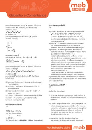 Assim, teremos que o átomo X possui o elétron de
diferenciação: 2
4s . Portanto, sua distribuição
eletrônica, será:
2 2 6 2 6 2
1s 2s 2p 3s 3p 4s
nº atômico: 20
pertence ao 4º período da família 2A (metais
alcalinos terrosos).
s
n 5
1
Y: m 0
1m
2

 
 

  

camada principal: 5
subcamada: p (pois, s 0, p 1, d 2, f 3)   
1 0 1
1elétron
2
 
   
Assim, teremos que o átomo Y possui o elétron de
diferenciação 5
5p
2 2 6 2 6 2 10 6 2 10 5
1s 2s 2p 3s 3p 4s 3d 4p 5s 4d 5p
nº atômico: 53
pertence ao 5º período da família 7A (família do
halogênios).
[A] Incorreta. O elemento X é metal alcalino terroso e
Y um halogênio.
[B] Incorreta. Os números atômicos serão 20 e 53,
respectivamente.
[C] Incorreta. O elemento X possui 2e
na C.V e Y
possui 7e
na C.V.
[D] Correta. O elemento X pertence a família 2A pode
doar 2e
e Y, da família 7A, recebe 1e
cada,
formando o composto: 2XZ .
Resposta da questão 35:
[A]
207
82 Pb; M.A. 207,2 u
207,2 u

100 %
x 42 %
x 87,024 u
207,2 u 87,024 u 294,224 u 294 u (Ununséptio)

  
Resposta da questão 36:
[A]
[A] Correta. A distribuição eletrônica do Nióbio será:
2 2 6 2 6 2 10 6 2 3
4Ni 1s 2s 2p 3s 3p 4s 3d 4p 5s 4d
O elétron de diferenciação se localiza em 3
4d ,
penúltima camada da distribuição desse elemento
(última camada 2
5s ).
[B] Incorreta. O elemento químico Nióbio apresenta
seu elétron de diferenciação no subnível d,
portanto, trata-se de um elemento de transição.
[C] Incorreta. A eletronegatividade (tendência do
elemento em atrair elétrons) do Nióbio seria menor
que a do elemento Vanádio, pois a
eletronegatividade aumenta conforme o raio
atômico diminui, sendo assim, quanto maior o raio
atômico, menor será a atração do núcleo pelos
elétrons mais externos e consequentemente menor
a eletronegatividade, porém, consultando a tabela
de eletronegatividade proposta por Linus Pauling,
ambos possuem o mesmo valor de
eletronegatividade (1,6)
* Obs: sem a tabela de eletronegatividade seria
impossível para o aluno chegar a essa conclusão.
[D] Incorreta. De acordo com a distribuição eletrônica
desse elemento, ele pertence ao 5ºP, pois apresenta 5
camadas eletrônicas.
Resposta da questão 37:
[D]
Análise das afirmativas:
[I] Incorreta. O deutério pode sofrer fusão nuclear. A
água pesada é utilizada no resfriamento de reatores
nucleares.
[II] Correta. A água deuterada e a água pura 2(H O) são
substâncias compostas constituídas pelos mesmos
elementos químicos, ou seja, hidrogênio e oxigênio.
A diferença está na quantidade de nêutrons. O
hidrogênio leve ou prótio não tem nêutron, o
deutério tem um nêutron.
[III] Correta. A garrafa com água deuterada,
encontrada no laboratório de Bohr, tem massa
 
