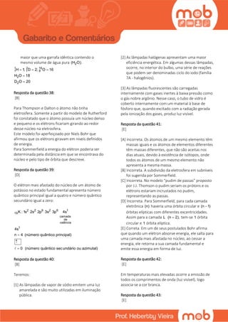 maior que uma garrafa idêntica contendo o
mesmo volume de água pura 2(H O).
1 2 16
1 1 8
2
2
H 1; D 2; O 16
H O 18
D O 20
  


Resposta da questão 38:
[B]
Para Thompson e Dalton o átomo não tinha
eletrosfera. Somente a partir do modelo de Rutherford
foi constatado que o átomo possuía um núcleo denso
e pequeno e os elétrons ficariam girando ao redor
desse núcleo na eletrosfera.
Este modelo foi aperfeiçoado por Niels Bohr que
afirmou que os elétrons giravam em níveis definidos
de energia.
Para Sommerfield a energia do elétron poderia ser
determinada pela distância em que se encontrava do
núcleo e pelo tipo de órbita que descreve.
Resposta da questão 39:
[D]
O elétron mais afastado do núcleo de um átomo de
potássio no estado fundamental apresenta número
quântico principal igual a quatro e número quântico
secundário igual a zero:
2 2 6 2 6 1
19
camada
de
valência
1
K : 1s 2s 2p 3s 3p 4s
4s
n 4 (número quântico principal)
0 (número quântico secundário ou azimutal)



Resposta da questão 40:
[B]
Teremos:
[1] As lâmpadas de vapor de sódio emitem uma luz
amarelada e são muito utilizadas em iluminação
pública.
[2] As lâmpadas halógenas apresentam uma maior
eficiência energética. Em algumas dessas lâmpadas,
ocorre, no interior do bulbo, uma série de reações
que podem ser denominadas ciclo do iodo (família
7A - halogênios).
[3] As lâmpadas fluorescentes são carregadas
internamente com gases inertes à baixa pressão como
o gás nobre argônio. Nesse caso, o tubo de vidro é
coberto internamente com um material à base de
fósforo que, quando excitado com a radiação gerada
pela ionização dos gases, produz luz visível.
Resposta da questão 41:
[E]
[A] Incorreta. Os átomos de um mesmo elemento têm
massas iguais e os átomos de elementos diferentes
têm massas diferentes, que não são aceitas nos
dias atuais, devido à existência de isótopos, onde
todos os átomos de um mesmo elemento não
apresenta a mesma massa.
[B] Incorreta. A subdivisão da eletrosfera em subníveis
foi sugerida por Sommerfield.
[C] Incorreta. No modelo “pudim de passas” proposto
por J.J. Thomson o pudim seriam os prótons e os
elétrons estariam incrustados no pudim,
representando as passas.
[D] Incorreta. Para Sommerfield, para cada camada
eletrônica (n) haveria uma órbita circular e (n 1)
órbitas elípticas com diferentes excentricidades.
Assim para a camada L (n 2), tem-se 1 órbita
circular e 1 órbita elíptica.
[E] Correta. Em um de seus postulados Bohr afirma
que quando um elétron absorve energia, ele salta para
uma camada mais afastada no núcleo, ao cessar a
energia, ele retorna a sua camada fundamental e
emite essa energia em forma de luz.
Resposta da questão 42:
[E]
Em temperaturas mais elevadas ocorre a emissão de
todos os comprimentos de onda (luz visível), logo
associa-se a cor branca.
Resposta da questão 43:
[E]
 