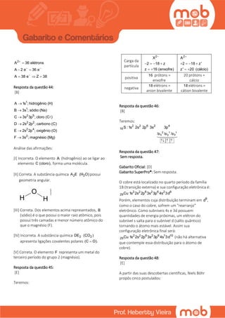 2
A 36 elétrons
A 2 e 36 e
A 38 e Z 38

 


 
  
Resposta da questão 44:
[B]
1
A 1s ; hidrogênio (H)
1
B 3s ; sódio (Na)
2 5
C 3s 3p ; cloro (C )
2 2
D 2s 2p ; carbono (C)
2 4
E 2s 2p ; oxigênio (O)
2
F 3s ; magnésio (Mg)
Análise das afirmações:
[I] Incorreta. O elemento A (hidrogênio) ao se ligar ao
elemento C (cloro), forma uma molécula.
[II] Correta. A substância química 2A E 2(H O) possui
geometria angular.
[III] Correta. Dos elementos acima representados, B
(sódio) é o que possui o maior raio atômico, pois
possui três camadas e menor número atômico do
que o magnésio (F).
[IV] Incorreta. A substância química 2DE 2(CO )
apresenta ligações covalentes polares (C O).
[V] Correta. O elemento F representa um metal do
terceiro período do grupo 2 (magnésio).
Resposta da questão 45:
[E]
Teremos:
Carga da
partícula
2
X
2 18 z
z 16 (enxofre)

   
 
2
A
2 18 z'
z' 20 (cálcio)

   
 
positiva
16 prótons =
enxofre
20 prótons =
cálcio
negativa
18 elétrons =
anion bivalente
18 elétrons =
cátion bivalente
Resposta da questão 46:
[B]
Teremos:
2 1 1
x y z
2 2 6 2 4
16
3p 3p 3p
S : 1s 2s 2p 3s 3p
  
Resposta da questão 47:
Sem resposta.
Gabarito Oficial: [D]
Gabarito SuperPro®: Sem resposta.
O cobre está localizado no quarto período da família
1B (transição externa) e sua configuração eletrônica é:
2 2 6 2 6 2 9
29Cu 1s 2s 2p 3s 3p 4s 3d
Porém, elementos cuja distribuição terminam em 9
d ,
como o caso do cobre, sofrem um "rearranjo"
eletrônico. Como subníveis 4s e 3d possuem
quantidades de energia próximas, um elétron do
subnível s salta para o subnível d (salto quântico)
tornando o átomo mais estável. Assim sua
configuração eletrônica final será:
2 2 6 2 6 1 10
29Cu 1s 2s 2p 3s 3p 4s 3d (não há alternativa
que contemple essa distribuição para o átomo de
cobre).
Resposta da questão 48:
[E]
A partir das suas descobertas científicas, Niels Böhr
propôs cinco postulados:
 