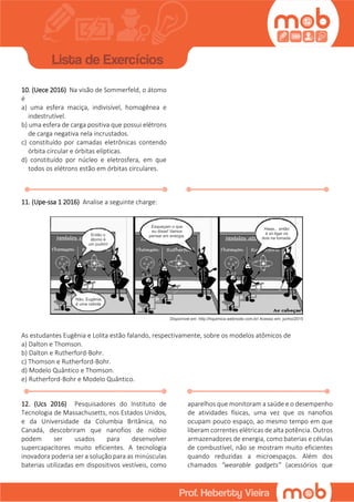 10. (Uece 2016) Na visão de Sommerfeld, o átomo
é
a) uma esfera maciça, indivisível, homogênea e
indestrutível.
b) uma esfera de carga positiva que possui elétrons
de carga negativa nela incrustados.
c) constituído por camadas eletrônicas contendo
órbita circular e órbitas elípticas.
d) constituído por núcleo e eletrosfera, em que
todos os elétrons estão em órbitas circulares.
11. (Upe-ssa 1 2016) Analise a seguinte charge:
As estudantes Eugênia e Lolita estão falando, respectivamente, sobre os modelos atômicos de
a) Dalton e Thomson.
b) Dalton e Rutherford-Bohr.
c) Thomson e Rutherford-Bohr.
d) Modelo Quântico e Thomson.
e) Rutherford-Bohr e Modelo Quântico.
12. (Ucs 2016) Pesquisadores do Instituto de
Tecnologia de Massachusetts, nos Estados Unidos,
e da Universidade da Columbia Britânica, no
Canadá, descobriram que nanofios de nióbio
podem ser usados para desenvolver
supercapacitores muito eficientes. A tecnologia
inovadora poderia ser a solução para as minúsculas
baterias utilizadas em dispositivos vestíveis, como
aparelhos que monitoram a saúde e o desempenho
de atividades físicas, uma vez que os nanofios
ocupam pouco espaço, ao mesmo tempo em que
liberam correntes elétricas de alta potência. Outros
armazenadores de energia, como baterias e células
de combustível, não se mostram muito eficientes
quando reduzidas a microespaços. Além dos
chamados “wearable gadgets” (acessórios que
 