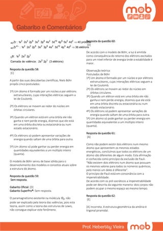 2 2 6 2 6 2 10 6 2 2
40
4 2 2 6 2 6 2 10 4 2
40
2 2 1
5
2 1
Zr : 1s 2s 2p 3s 3p 4s 3d 4p 5s 4d 40 prótons
Zr : 1s 2s 2p 3s 3p 4s 3d 4p 4d 36 elétrons
B : 1s 2s 2p
Camada de valência : 2s 2p (3 elétrons)



Resposta da questão 58:
[C]
A partir das suas descobertas científicas, Niels Böhr
propôs cinco postulados:
1º) Um átomo é formado por um núcleo e por elétrons
extranucleares, cujas interações elétricas seguem a
lei de Coulomb.
2º) Os elétrons se movem ao redor do núcleo em
órbitas circulares.
3º) Quando um elétron está em uma órbita ele não
ganha e nem perde energia, dizemos que ele está
em uma órbita discreta ou estacionária ou num
estado estacionário.
4º) Os elétrons só podem apresentar variações de
energia quando saltam de uma órbita para outra.
5º) Um átomo só pode ganhar ou perder energia em
quantidades equivalentes a um múltiplo inteiro
(quanta).
O modelo de Böhr serviu de base sólida para o
desenvolvimento dos modelos e conceitos atuais sobre
a estrutura do átomo.
Resposta da questão 59:
Sem resposta.
Gabarito Oficial: [D]
Gabarito SuperPro®: Sem resposta.
O paramagnetismo existente na molécula 2O não
pode ser explicado pela teoria das valências, pois esta
teoria, assim como a teoria das estruturas de Lewis,
não consegue explicar este fenômeno.
Resposta da questão 60:
[D]
De acordo com o modelo de Böhr, a luz é emitida
como consequência do retorno dos elétrons excitados
para um nível inferior de energia onde a estabilidade é
maior.
Observação teórica:
Postulados de Böhr
1º) Um átomo é formado por um núcleo e por elétrons
extranucleares, cujas interações elétricas seguem a
lei de Coulomb.
2º) Os elétrons se movem ao redor do núcleo em
órbitas circulares.
3º) Quando um elétron está em uma órbita ele não
ganha e nem perde energia, dizemos que ele está
em uma órbita discreta ou estacionária ou num
estado estacionário.
4º) Os elétrons só podem apresentar variações de
energia quando saltam de uma órbita para outra.
5º) Um átomo só pode ganhar ou perder energia em
quantidades equivalentes a um múltiplo inteiro
(quanta).
Resposta da questão 61:
[A]
Como não podem existir dois elétrons num mesmo
átomo que apresentem os mesmos estados
energéticos, concluímos que todos os elétrons de um
átomo são diferentes de algum modo. Esta afirmação
é conhecida como princípio da exclusão de Pauli.
“Não existem dois elétrons num átomo que possuam
os mesmos valores para todos os números quânticos,
pelo menos um deles é diferente”.
O princípio de Pauli está em consonância com a
impenetrabilidade.
De acordo com os pré-socráticos a impenetrabilidade
pode ser descrita da seguinte maneira: dois corpos não
podem ocupar o mesmo espaço ao mesmo tempo.
Resposta da questão 62:
[E]
[A] Incorreta. A estrutura geométrica da amônia é
trigonal piramidal.
 