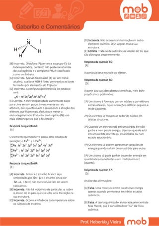 [B] Incorreta. O fósforo (P) pertence ao grupo XV da
tabela periódica, portanto não pertence a família
dos calcogênios e o composto PH3 é classificado
como um hidreto.
[C] Incorreta. Apesar do potássio (K) ser um metal
alcalino, sua base KOH é forte, como todas as bases
formadas por elementos do 1ºgrupo.
[D] Incorreta. A configuração eletrônica do potássio
será:
2 2 6 2 6 1
19K 1s 2s 2p 3s 3p 4s
[E] Correta. A eletronegatividade aumenta de baixo
para cima em um grupo, inversamente ao raio
atômico, pois quanto maior o raio menor a atração dos
elétrons que ficam mais afastados e menor a
eletronegatividade. Portanto, o nitrogênio (N) será
mais eletronegativo que o fósforo (P).
Resposta da questão 63:
[A]
O elemento químico ferro possui dois estados de
oxidação: o 2
Fe 
e o 3
Fe .
56 2 2 6 2 6 2 6
26
56 2 2 2 6 2 6 6
26
56 2 2 2 6 2 6 5
26
Fe : 1s 2s 2p 3s 3p 4s 3d
Fe : 1s 2s 2p 3s 3p 3d
Fe : 1s 2s 2p 3s 3p 3d


Resposta da questão 64:
[E]
[A] Incorreta. Embora o estanho branco seja
simbolizado por Sn ,β e o estanho cinza por
Sn ,α o texto não menciona o fato de serem
radioativos.
[B] Incorreta. Não há incidência de partículas α sobre
o átomo de Sn para que ela sofra uma transição na
sua estrutura.
[C] Incorreta. Ocorre a influência da temperatura sobre
os isótopos de estanho.
[D] Incorreta. Não ocorre transformação em outro
elemento químico. O Sn apenas muda sua
estrutura.
[E] Correta. Trata-se de substâncias simples do Sn, que
são alótropos desse elemento.
Resposta da questão 65:
[A]
A partícula beta equivale ao elétron.
Resposta da questão 66:
[D]
A partir das suas descobertas científicas, Niels Böhr
propôs cinco postulados:
1º) Um átomo é formado por um núcleo e por elétrons
extranucleares, cujas interações elétricas seguem a
lei de Coulomb.
2º) Os elétrons se movem ao redor do núcleo em
órbitas circulares.
3º) Quando um elétron está em uma órbita ele não
ganha e nem perde energia, dizemos que ele está
em uma órbita discreta ou estacionária ou num
estado estacionário.
4º) Os elétrons só podem apresentar variações de
energia quando saltam de uma órbita para outra.
5º) Um átomo só pode ganhar ou perder energia em
quantidades equivalentes a um múltiplo inteiro
(quanta).
Resposta da questão 67:
[D]
Análise das afirmações:
[A] Falsa. Uma molécula emite ou absorve energia
apenas quando permanece em vários estados
quânticos.
[B] Falsa. A teoria quântica foi elaborada pelo cientista
Max Planck, que é considerado o “pai” da física
quântica.
 