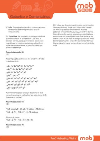 [C] Falsa. Segundo a teoria quântica, um corpo negro
emite ondas eletromagnéticas na faixa do
infravermelho.
[D] Verdadeira. São resultados práticos do estudo de
química quântica: os aparelhos de CD e DVD, o
controle remoto, os equipamentos de ressonância
magnética e os microcomputadores, pois utilizam
ondas eletromagnéticas e as variações de estado
quântico de energia.
Resposta da questão 68:
[C]
As configurações eletrônicas dos íons Zn2+
e Br-
são
respectivamente:
2 2 6 2 6 2 10
30
2 2 2 6 2 6 10
30
2 2 6 2 6
18
2 10
30
2 2 6 2 6 2 10 5
35
2 2 6 2 6 2 10 6
35
2 2 6 2 6 10
18
2 10 6
35
Zn : 1s 2s 2p 3s 3p 4s 3d
Zn : 1s 2s 2p 3s 3p 3d
Ar : 1s 2s 2p 3s 3p
Zn : [Ar] 3d
Br : 1s 2s 2p 3s 3p 4s 3d 4p
Br : 1s 2s 2p 3s 3p 4s 3d 4p
Ar : 1s 2s 2p 3s 3p 3d
Br : [Ar] 4s 3d 4p




A primeira energia de ionização do átomo de Zn é
menor (menor carga nuclear) do que a do átomo de Br
(maior carga nuclear).
Resposta da questão 69:
[B]
2
2 8 1 1
2 2 16
2 1 8
H O possui O H H 10 prótons 10 elétrons
H O 2 H O 2 1 8 10 nêutrons
   
      
Número de massa:
2 2 16
2 1 8H O 2 H O 2 2 16 20.      
Resposta da questão 70:
[A]
Böhr intuiu que deveriam existir muitos comprimentos
de onda diferentes, desde a luz visível até a invisível.
Ele deduziu que estes comprimentos de onda
poderiam ser quantizados, ou seja, um elétron dentro
de um átomo não poderia ter qualquer quantidade de
energia, mas sim quantidades específicas e que se um
elétron caísse de um nível de energia quantizado (nível
de energia constante) para outro ocorreria a liberação
de energia na forma de luz num único comprimento de
onda.
 