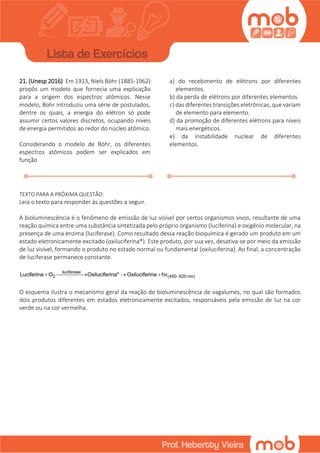 21. (Unesp 2016) Em 1913, Niels Böhr (1885-1962)
propôs um modelo que fornecia uma explicação
para a origem dos espectros atômicos. Nesse
modelo, Bohr introduziu uma série de postulados,
dentre os quais, a energia do elétron só pode
assumir certos valores discretos, ocupando níveis
de energia permitidos ao redor do núcleo atômico.
Considerando o modelo de Böhr, os diferentes
espectros atômicos podem ser explicados em
função
a) do recebimento de elétrons por diferentes
elementos.
b) da perda de elétrons por diferentes elementos.
c) das diferentes transições eletrônicas, que variam
de elemento para elemento.
d) da promoção de diferentes elétrons para níveis
mais energéticos.
e) da instabilidade nuclear de diferentes
elementos.
TEXTO PARA A PRÓXIMA QUESTÃO:
Leia o texto para responder às questões a seguir.
A bioluminescência é o fenômeno de emissão de luz visível por certos organismos vivos, resultante de uma
reação química entre uma substância sintetizada pelo próprio organismo (luciferina) e oxigênio molecular, na
presença de uma enzima (luciferase). Como resultado dessa reação bioquímica é gerado um produto em um
estado eletronicamente excitado (oxiluciferina*). Este produto, por sua vez, desativa-se por meio da emissão
de luz visível, formando o produto no estado normal ou fundamental (oxiluciferina). Ao final, a concentração
de luciferase permanece constante.
luciferase
2 (450 620 nm)Luciferina O Oxiluciferina* Oxiluciferina hv    
O esquema ilustra o mecanismo geral da reação de bioluminescência de vagalumes, no qual são formados
dois produtos diferentes em estados eletronicamente excitados, responsáveis pela emissão de luz na cor
verde ou na cor vermelha.
 