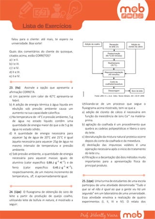 falou para o cliente: até mais, te espero na
universidade. Boa sorte!
Quais dos comentários do cliente do quiosque,
citados acima, estão CORRETOS?
a) I e II.
b) I e III.
c) I e IV.
d) II e III.
e) II e IV.
23. (Ita) Assinale a opção que apresenta a
afirmação CORRETA.
a) Um paciente com calor de 42°C apresenta-se
febril.
b) A adição de energia térmica à água líquida em
ebulição sob pressão ambiente causa um
aumento na sua capacidade calorífica.
c) Na temperatura de −4°C e pressão ambiente, 5 g
de água no estado líquido contêm uma
quantidade de energia maior do que a de 5 g de
água no estado sólido.
d) A quantidade de energia necessária para
aquecer 5g de água de 20°C até 25°C é igual
àquela necessária para aquecer 25g de água no
mesmo intervalo de temperatura e pressão
ambiente.
e) Sob pressão ambiente, a quantidade de energia
necessária para aquecer massas iguais de
alumínio (calor específico 1 1
0,89 J g K ) 
  e de
ferro (calor específico 1 1
0,45 J g K ), 
 
respectivamente, de um mesmo incremento de
temperatura, T, é aproximadamente igual.
24. (Upe) O fluxograma de obtenção do soro de
leite a partir da produção de queijo coalho,
utilizando leite de búfula in natura, é mostrado a
seguir:
Utilizando-se de um processo que segue o
fluxograma acima mostrado, tem-se que a
a) adição de cloreto de cálcio é necessária em
função da inexistência de íons Ca++ na matéria-
prima.
b) agitação da coalhada é um procedimento que
quebra as cadeias polipeptídicas e libera o soro
do leite.
c) desnaturação da mistura natural proteica ocorre
depois do corte da coalhada e da mexedura.
d) destilação das impurezas voláteis é uma
operação necessária após o início do tratamento
do leite cru.
e) filtração e a decantação são dois métodos muito
importantes para a apresentação física do
principal produto.
25. (Upe) Uma turma de estudantes de uma escola
participou de uma atividade denominada “Tudo o
que se vê não é igual ao que a gente viu há um
segundo” em um laboratório de uma universidade.
 