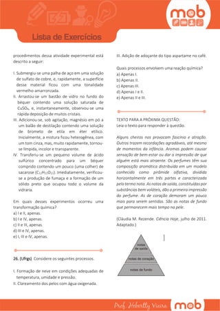 Essa atividade envolvia a realização de quatro
experimentos (I, II, III e IV). O relato dos
procedimentos dessa atividade experimental está
descrito a seguir:
I. Submergiu-se uma palha de aço em uma solução
de sulfato de cobre, e, rapidamente, a superfície
desse material ficou com uma tonalidade
vermelho-amarronzada.
II. Arrastou-se um bastão de vidro no fundo do
béquer contendo uma solução saturada de
CuSO4, e, instantaneamente, observou-se uma
rápida deposição de muitos cristais.
III. Adicionou-se, sob agitação, magnésio em pó a
um balão de destilação contendo uma solução
de brometo de etila em éter etílico.
Inicialmente, a mistura ficou heterogênea, com
um tom cinza, mas, muito rapidamente, tornou-
se límpida, incolor e transparente.
IV. Transferiu-se um pequeno volume de ácido
sulfúrico concentrado para um béquer
comprido contendo um pouco (uma colher) de
sacarose (C12H22O11). Imediatamente, verificou-
se a produção de fumaça e a formação de um
sólido preto que ocupou todo o volume da
vidraria.
Em quais desses experimentos ocorreu uma
transformação química?
a) I e II, apenas.
b) I e IV, apenas.
c) II e III, apenas.
d) III e IV, apenas.
e) I, III e IV, apenas.
26. (Ufrgs) Considere os seguintes processos.
I. Formação de neve em condições adequadas de
temperatura, umidade e pressão.
II. Clareamento dos pelos com água oxigenada.
III. Adição de adoçante do tipo aspartame no café.
Quais processos envolvem uma reação química?
a) Apenas I.
b) Apenas II.
c) Apenas III.
d) Apenas I e II.
e) Apenas II e III.
TEXTO PARA A PRÓXIMA QUESTÃO:
Leia o texto para responder à questão.
Alguns cheiros nos provocam fascínio e atração.
Outros trazem recordações agradáveis, até mesmo
de momentos da infância. Aromas podem causar
sensação de bem-estar ou dar a impressão de que
alguém está mais atraente. Os perfumes têm sua
composição aromática distribuída em um modelo
conhecido como pirâmide olfativa, dividida
horizontalmente em três partes e caracterizada
pelo termo nota. As notas de saída, constituídas por
substâncias bem voláteis, dão a primeira impressão
do perfume. As de coração demoram um pouco
mais para serem sentidas. São as notas de fundo
que permanecem mais tempo na pele.
(Cláudia M. Rezende. Ciência Hoje, julho de 2011.
Adaptado.)
 