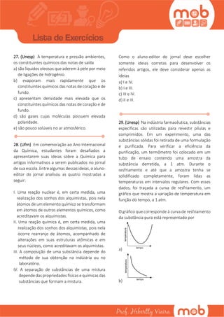 27. (Unesp) À temperatura e pressão ambientes,
os constituintes químicos das notas de saída
a) são líquidos oleosos que aderem à pele por meio
de ligações de hidrogênio.
b) evaporam mais rapidamente que os
constituintes químicos das notas de coração e de
fundo.
c) apresentam densidade mais elevada que os
constituintes químicos das notas de coração e de
fundo.
d) são gases cujas moléculas possuem elevada
polaridade.
e) são pouco solúveis no ar atmosférico.
28. (Ufrn) Em comemoração ao Ano Internacional
da Química, estudantes foram desafiados a
apresentarem suas ideias sobre a Química para
artigos informativos a serem publicados no jornal
de sua escola. Entre algumas dessas ideias, o aluno-
editor do jornal analisou as quatro mostradas a
seguir:
I. Uma reação nuclear é, em certa medida, uma
realização dos sonhos dos alquimistas, pois nela
átomos de um elemento químico se transformam
em átomos de outros elementos químicos, como
acreditavam os alquimistas.
II. Uma reação química é, em certa medida, uma
realização dos sonhos dos alquimistas, pois nela
ocorre rearranjo de átomos, acompanhado de
alterações em suas estruturas atômicas e em
seus núcleos, como acreditavam os alquimistas.
III. A composição de uma substância depende do
método de sua obtenção na indústria ou no
laboratório.
IV. A separação de substâncias de uma mistura
depende das propriedades físicas e químicas das
substâncias que formam a mistura.
Como o aluno-editor do jornal deve escolher
somente ideias corretas para desenvolver os
referidos artigos, ele deve considerar apenas as
ideias
a) I e IV.
b) I e III.
c) III e IV.
d) II e III.
29. (Unesp) Na indústria farmacêutica, substâncias
específicas são utilizadas para revestir pílulas e
comprimidos. Em um experimento, uma das
substâncias sólidas foi retirada de uma formulação
e purificada. Para verificar a eficiência da
purificação, um termômetro foi colocado em um
tubo de ensaio contendo uma amostra da
substância derretida, a 1 atm. Durante o
resfriamento e até que a amostra tenha se
solidificado completamente, foram lidas as
temperaturas em intervalos regulares. Com esses
dados, foi traçada a curva de resfriamento, um
gráfico que mostra a variação de temperatura em
função do tempo, a 1 atm.
O gráfico que corresponde à curva de resfriamento
da substância pura está representado por
a)
b)
 