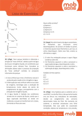 c)
d)
e)
30. (Ufrgs) Num parque temático é oferecida a
atração da “neve artificial”, obtida a partir de água
da chuva e nitrogênio líquido, em contêineres que
funcionam como câmaras frias. Considere as
afirmações abaixo sobre o processo de produção
de “neve artificial” contidas no prospecto
informativo do parque.
I. A neve artificial que imita o fenômeno natural é
produzida pela reação entre nitrogênio e água.
II. A fabricação de neve artificial refere-se ao setor
da criogenia, tecnologia para a produção de
temperaturas muito abaixo do ponto de
congelamento da água, principalmente com a
utilização de nitrogênio líquido.
III. A água líquida é injetada nos contêineres
através de um sistema de flautas, sendo que a
água aspersada (borrifada) se divide em
moléculas, as quais se transformam em cristais,
formando os flocos de neve.
Quais estão corretas?
a) Apenas I.
b) Apenas II.
c) Apenas III.
d) Apenas II e III.
e) I, II e III.
31. (Uespi) No vidro traseiro de alguns automóveis,
há filamentos que funcionam como
desembaçadores. Ao acionar um botão no painel,
o motorista aquece esses filamentos e, por isso, os
vidros desembaçam. Sobre esse fato, analise as
afirmativas a seguir.
1. O vidro fica embaçado porque o vapor d’água
condensa sobre ele.
2. Os filamentos aquecem o vidro e provocam a
vaporização da água, desembaçando o vidro.
3. Os filamentos aquecem o vidro e acarretam a
sublimação da água, desembaçando o vidro.
Está(ão) corretas apenas:
a) 1
b) 2
c) 1 e 2
d) 1 a 3
e) 2 a 3
32. (Ufrgs) Uma hipótese para o acidente com o
voo AF447, na rota Rio-Paris, é de que tenha havido
erro de leitura nos indicadores de velocidade,
devido ao congelamento dos sensores
denominados tubos de Pitot. No momento do
acidente, a aeronave atravessava uma forte
tempestade, fato que pode ter ocasionado
condições atípicas de temperatura e de pressão,
 