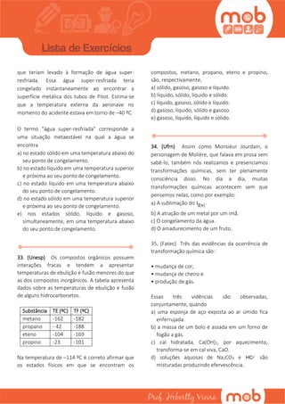 que teriam levado à formação de água super-
resfriada. Essa água super-resfriada teria
congelado instantaneamente ao encontrar a
superfície metálica dos tubos de Pitot. Estima-se
que a temperatura externa da aeronave no
momento do acidente estava em torno de –40 ºC.
O termo “água super-resfriada” corresponde a
uma situação metaestável na qual a água se
encontra
a) no estado sólido em uma temperatura abaixo do
seu ponto de congelamento.
b) no estado líquido em uma temperatura superior
e próxima ao seu ponto de congelamento.
c) no estado líquido em uma temperatura abaixo
do seu ponto de congelamento.
d) no estado sólido em uma temperatura superior
e próxima ao seu ponto de congelamento.
e) nos estados sólido, líquido e gasoso,
simultaneamente, em uma temperatura abaixo
do seu ponto de congelamento.
33. (Unesp) Os compostos orgânicos possuem
interações fracas e tendem a apresentar
temperaturas de ebulição e fusão menores do que
as dos compostos inorgânicos. A tabela apresenta
dados sobre as temperaturas de ebulição e fusão
de alguns hidrocarbonetos.
Substância TE (ºC) TF (ºC)
metano -162 -182
propano - 42 -188
eteno -104 -169
propino -23 -101
Na temperatura de –114 ºC é correto afirmar que
os estados físicos em que se encontram os
compostos, metano, propano, eteno e propino,
são, respectivamente,
a) sólido, gasoso, gasoso e líquido.
b) líquido, sólido, líquido e sólido.
c) líquido, gasoso, sólido e líquido.
d) gasoso, líquido, sólido e gasoso.
e) gasoso, líquido, líquido e sólido.
34. (Ufrn) Assim como Monsièur Jourdain, o
personagem de Molière, que falava em prosa sem
sabê-lo, também nós realizamos e presenciamos
transformações químicas, sem ter plenamente
consciência disso. No dia a dia, muitas
transformações químicas acontecem sem que
pensemos nelas, como por exemplo:
a) A sublimação do  2 sI .
b) A atração de um metal por um imã.
c) O congelamento da água.
d) O amadurecimento de um fruto.
35. (Fatec) Três das evidências da ocorrência de
transformação química são:
• mudança de cor;
• mudança de cheiro e
• produção de gás.
Essas três vidências são observadas,
conjuntamente, quando
a) uma esponja de aço exposta ao ar úmido fica
enferrujada.
b) a massa de um bolo é assada em um forno de
fogão a gás.
c) cal hidratada, Ca(OH)2, por aquecimento,
transforma-se em cal viva, CaO.
d) soluções aquosas de Na2CO3 e HC são
misturadas produzindo efervescência.
 