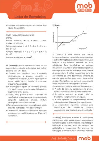 e) cubos de gelo acrescentados a um copo de água
líquida desaparecem.
TEXTO PARA A PRÓXIMA QUESTÃO:
DADOS:
Massas Atômicas: H 1u; C 12 u; O 16 u;
N 14 u; C 35,45 u.
Eletronegatividades: H = 2,2; C = 2,5; O = 3,5; N =
3,0; C 3,1.
Números Atômicos: H = 1; C = 6; O = 8; N = 7;
C 17.
Número de Avogadro: 23
6,02 10 .
36. (Unisinos) Considerando as substâncias puras e
suas misturas, assinale a alternativa que melhor
descreve cada uma delas.
a) Quando uma substância pura é aquecida
continuamente, a pressão constante, a
temperatura do sistema, durante a passagem do
estado sólido para o líquido, é constante,
enquanto houver sólido.
b) A evaporação da água é um fenômeno químico,
pois são formadas as substâncias hidrogênio e
oxigênio na forma gasosa.
c) Álcool, iodo, granito e ouro 18 quilates são
classificados, respectivamente, como substância
composta, substância simples, mistura
heterogênea e substância simples.
d) Para separar uma mistura heterogênea de sólido
e líquido, é utilizado o funil de decantação.
e) Uma mistura formada por óleo, gelo e água, que
se mantém em equilíbrio, apresenta 3 fases e 3
substâncias.
37. (Uesc)
A Química é uma ciência que estuda
fundamentalmente a composição, as propriedades
e as transformações das substâncias químicas, das
misturas e dos materiais formados por essas
substâncias. Para identificá-las, os químicos
utilizam um conjunto de propriedades específicas
com objetivo de diferenciá-las experimentalmente
de uma mistura. O gráfico representa a curva de
aquecimento de uma determinada amostra de
material sólido em função do tempo. Uma análise
dessas informações e da curva de aquecimento
dessa amostra de material permite afirmar:
a) A amostra do material analisado é uma mistura.
b) A partir do ponto A, representado no gráfico,
forma-se uma substância pura na fase líquida.
c) O material analisado, ao atingir 193ºC, se
transforma completamente em líquido.
d) A curva representa o comportamento de uma
subst‫ג‬ncia pura s‫ף‬lida durante o aquecimento.
e) As propriedades específicas utilizadas para
identificação das substâncias químicas
dependem da quantidade da amostra utilizada.
38. (Ufrgs) Em viagens espaciais, é crucial que os
mantimentos sejam leves e ocupem pouco espaço.
Nestas situações, os alimentos são preparados por
liofilização e precisam, antes do consumo, ser
reidratados e reaquecidos. No processo de
liofilização, a temperatura da amostra é reduzida
 