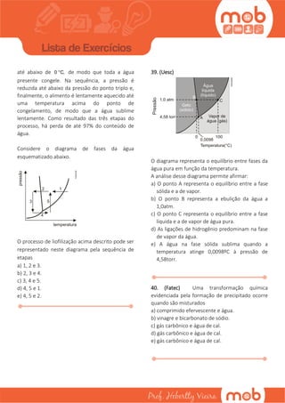 até abaixo de 0 °C, de modo que toda a água
presente congele. Na sequência, a pressão é
reduzida até abaixo da pressão do ponto triplo e,
finalmente, o alimento é lentamente aquecido até
uma temperatura acima do ponto de
congelamento, de modo que a água sublime
lentamente. Como resultado das três etapas do
processo, há perda de até 97% do conteúdo de
água.
Considere o diagrama de fases da água
esquematizado abaixo.
O processo de liofilização acima descrito pode ser
representado neste diagrama pela sequência de
etapas
a) 1, 2 e 3.
b) 2, 3 e 4.
c) 3, 4 e 5.
d) 4, 5 e 1.
e) 4, 5 e 2.
39. (Uesc)
O diagrama representa o equilíbrio entre fases da
água pura em função da temperatura.
A análise desse diagrama permite afirmar:
a) O ponto A representa o equilíbrio entre a fase
sólida e a de vapor.
b) O ponto B representa a ebulição da água a
1,0atm.
c) O ponto C representa o equilíbrio entre a fase
líquida e a de vapor de água pura.
d) As ligações de hidrogênio predominam na fase
de vapor da água.
e) A água na fase sólida sublima quando a
temperatura atinge 0,0098ºC à pressão de
4,58torr.
40. (Fatec) Uma transformação química
evidenciada pela formação de precipitado ocorre
quando são misturados
a) comprimido efervescente e água.
b) vinagre e bicarbonato de sódio.
c) gás carbônico e água de cal.
d) gás carbônico e água de cal.
e) gás carbônico e água de cal.
 