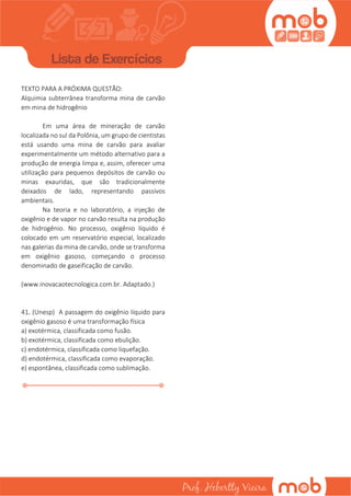TEXTO PARA A PRÓXIMA QUESTÃO:
Alquimia subterrânea transforma mina de carvão
em mina de hidrogênio
Em uma área de mineração de carvão
localizada no sul da Polônia, um grupo de cientistas
está usando uma mina de carvão para avaliar
experimentalmente um método alternativo para a
produção de energia limpa e, assim, oferecer uma
utilização para pequenos depósitos de carvão ou
minas exauridas, que são tradicionalmente
deixados de lado, representando passivos
ambientais.
Na teoria e no laboratório, a injeção de
oxigênio e de vapor no carvão resulta na produção
de hidrogênio. No processo, oxigênio líquido é
colocado em um reservatório especial, localizado
nas galerias da mina de carvão, onde se transforma
em oxigênio gasoso, começando o processo
denominado de gaseificação de carvão.
(www.inovacaotecnologica.com.br. Adaptado.)
41. (Unesp) A passagem do oxigênio líquido para
oxigênio gasoso é uma transformação física
a) exotérmica, classificada como fusão.
b) exotérmica, classificada como ebulição.
c) endotérmica, classificada como liquefação.
d) endotérmica, classificada como evaporação.
e) espontânea, classificada como sublimação.
42. (Uepb) Uma das medidas paliativas utilizadas
por governos no enfrentamento das secas no
Nordeste é a distribuição de água através de
carros-pipa. No entanto, municípios já castigados
pela seca enfrentam outro problema: a água
distribuída pelos carros-pipa muitas vezes chega
aos moradores imprópria para o consumo. Entre as
consequências mais graves da qualidade ruim da
água está o aumento das taxas de mortalidade
infantil. De acordo com essa realidade, considere
as seguintes questões:
A correta correspondência entre as doenças de
veiculação hídrica e seus agentes etiológicos é
A. Amebíase – Entamoeba hystolitica; Cólera –
Vibrio cholerae; Esquistossomose – Schitossoma
mansoni; Giardíase – Giardia Iamblia.
B. Cólera – Vibrio cholerae; Dengue - Aedes aegypti;
Brucelose – Brucella rneIitensis; Giardíase –
Giardia lamblia.
C. Filaríase – Wuchereria bancrofti; Brucelose –
Brucella melitensis; Cólera – Vibrio cholerae;
Dengue – Aedes aegypti.
Além da distribuição de patógenos provenientes de
ecossistemas aquáticos contaminados, a água
distribuída em regiões rurais do semiárido através
do carro-pipa pode também conter produtos
consequentes dos seguintes processos, EXCETO
I. águas com excesso de pesticidas e agrotóxicos
decorrentes do processo de eutrofização.
II. águas com excesso de sais dissolvido
decorrentes do processo de salinização.
III. águas com excesso de cianobactérias
potencialmente tóxicas, consequência do
processo de enriquecimento de nutrientes,
principalmente fósforo e nitrogênio
Para o tratamento completo e correto da água
bruta para consumo humano, são recomendadas
as seguintes etapas do sistema de tratamento:
i. correção de pH, coagulação, floculação,
decantação, filtração, desinfecção, fluoretação,
fermentação.
ii. oxidação, coagulação, floculação, decantação,
filtração, fermentação, correção de pH,
fluoretação.
 