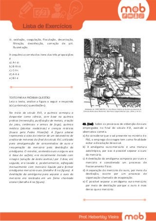 iii. oxidação, coagulação, floculação, decantação,
filtração, desinfecção, correção de pH.
fluoretação.
A sequência correta dos itens das três proposições
é
a) A-I-iii
b) B-III-iii
c) C-II-i
d) A-II-ii
e) B-I-ii
TEXTO PARA A PRÓXIMA QUESTÃO:
Leia o texto, analise a figura a seguir e responda
à(s) próxima(s) questão(ões).
No início do século XVII, a química começou a
despontar como ciência, com base na química
prática (mineração, purificação de metais, criação
de joias, cerâmicas e armas de fogo), química
médica (plantas medicinais) e crenças místicas
(busca pela Pedra Filosofal). A figura abaixo
representa a vista do interior de um laboratório de
análise de minerais do final do século XVI, utilizado
para amalgamação de concentrados de ouro e
recuperação do mercúrio pela destilação da
amálgama. O minério, contendo ouro e alguns sais
à base de sulfeto, era inicialmente tratado com
vinagre (solução de ácido acético) por 3 dias; em
seguida, era lavado e, posteriormente, esfregado
manualmente com mercúrio líquido para formar
amálgama mercúrio-ouro (detalhe B na figura). A
destilação da amálgama para separar o ouro do
mercúrio era realizada em um forno chamado
atanor (detalhe A na figura).
43. (Uel) Sobre os processos de obtenção de ouro
empregados no final do século XVI, assinale a
alternativa correta.
a) Ao considerar que o sal presente no minério é o
PbS, o emprego do vinagre tem como finalidade
evitar a dissolução desse sal.
b) A amálgama ouro-mercúrio é uma mistura
azeotrópica, por isso é possível separar o ouro
do mercúrio.
c) A destilação da amálgama composta por ouro e
mercúrio é considerada um processo de
fracionamento físico.
d) A separação do mercúrio do ouro, por meio da
destilação, ocorre por um processo de
vaporização chamado de evaporação.
e) É possível separar a amálgama ouro-mercúrio
por meio de destilação porque o ouro é mais
denso que o mercúrio.
 