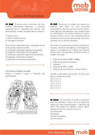 44. (Ueg) A natureza dos constituintes de uma
mistura heterogênea determina o processo
adequado para a separação dos mesmos. São
apresentados, a seguir, exemplos desses sistemas.
I. Feijão e casca
II. Areia e limalha de ferro
III. Serragem e cascalho
Os processos adequados para a separação dessas
misturas são, respectivamente:
a) ventilação, separação magnética e destilação.
b) levigação, imantização e centrifugação.
c) ventilação, separação magnética e peneiração.
d) levigação, imantização e catação.
e) destilação, decantação e peneiração.
TEXTO PARA A PRÓXIMA QUESTÃO:
Analise a charge a seguir e responda à(s)
questão(ões).
45. (Uel) Observa-se, na charge, que apenas um
indivíduo está lendo um livro, causando
curiosidade nos demais, que fazem uso do celular.
Entre algumas interpretações, essa imagem pode
ser relacionada a um sistema químico, no qual o
indivíduo lendo o livro é uma entidade química
(molécula ou átomo) que não interage, não possui
afinidade com os demais indivíduos.
Com base nos conhecimentos sobre substâncias e
misturas, materiais homogêneos e heterogêneos,
atribua V (verdadeiro) ou F (falso) aos sistemas
químicos que correspondem, metaforicamente, à
imagem da charge.
( ) Mistura de sólidos CaO e 3CaCO .
( ) Mistura de benzeno e hexano.
( ) Gelatina.
( ) Mistura de 4CC e 2H O.
( ) Mistura de ácido etanoico e álcool metílico.
Assinale a alternativa que contém, de cima para
baixo, a sequência correta.
a) V, V, V, F, F.
b) V, V, F, F, V.
c) V, F, V, V, F.
d) F, V, F, V, F.
e) F, F, V, F, V.
46. (Uece) Um estudante de química necessitou
fazer uma filtração, a vácuo, de uma mistura de
sulfato de cobre pentahidratado e hidróxido de
sódio. Para atingir seu objetivo, utilizou alguns
equipamentos entre os quais estava um
a) condensador.
b) kitassato.
c) balão volumétrico.
d) funil analítico.
 