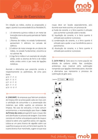 Em relação ao nióbio, analise as proposições a
seguir, quanto à sua veracidade (V) ou falsidade (F).
( ) O elemento químico nióbio é um metal de
transição interna do quarto período da Tabela
Periódica.
( ) Átomos de nióbio, no estado fundamental,
apresentam 5 elétrons na camada de
valência.
( ) O elétron de maior energia de um átomo de
nióbio, no estado fundamental, encontra-se
no subnível 4s.
( ) A liga ferro-nióbio é um exemplo de solução
sólida, onde os átomos de ferro e de nióbio
estão unidos entre si por meio de ligações
metálicas.
Assinale a alternativa que preenche correta e
respectivamente os parênteses, de cima para
baixo.
a) V - F - F - V
b) F - F - V - F
c) F - V - F - V
d) F - F - F - V
e) V - V - V - F
4. (UNICAMP) As empresas que fabricam produtos
de limpeza têm se preocupado cada vez mais com
a satisfação do consumidor e a preservação dos
materiais que estão sujeitos ao processo de
limpeza. No caso do vestuário, é muito comum
encontrarmos a recomendação para fazer o teste
da firmeza das cores para garantir que a roupa não
será danificada no processo de lavagem. Esse teste
consiste em molhar uma pequena parte da roupa e
colocá-la sobre uma superfície plana; em seguida,
coloca-se um pano branco de algodão sobre sua
superfície e passa-se com um ferro bem quente. Se
o pano branco ficar manchado, sugere-se que essa
roupa deve ser lavada separadamente, pois
durante esse teste ocorreu um processo de
a) fusão do corante, e o ferro quente é utilizado
para aumentar a pressão sobre o tecido.
b) liquefação do corante, e o ferro quente é
utilizado para acelerar o processo.
c) condensação do corante, e o ferro quente é
utilizado para ajudar a sua transferência para o
pano branco.
d) dissolução do corante, e o ferro quente é
utilizado para acelerar o processo.
5. (UFJF-PISM 1) Gelo-seco é o nome popular do
dióxido de carbono sólido. Nas condições
ambientais esse material sofre sublimação
rompendo suas ligações intermoleculares. Assinale
a alternativa que representa o processo de
sublimação do gelo seco.
a)
b)
c)
 
