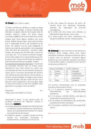 47. (Pucpr) Leia o texto a seguir:
“O roteiro de Paracatu de Baixo se repete ao longo
das dezenas de cidades e distritos diretamente
afetados na região: falta de informação, falta de
suporte, descaso, medo. Em Barra Longa,
município a 60 km do local do rompimento, a lama
chegou doze horas depois, também sem aviso
prévio. Rafaela Siqueira Mol, comerciante, lembra
que a madrugada do dia 5 de novembro foi de
terror. Ela ajudava sua tia, dona Margarida, a
retirar seus materiais de bordado – em preparação
para uma feira de artesanato – quando a água
chegou, tão pesada que foi difícil abrir a porta da
casa para sair. ‘O rio estava enchendo devagar.
Vinha muita sujeira, mas o pessoal falava que nem
do leito ia sair. Lá para as três horas da manhã um
policial disse que tudo seria alagado’, lembra.
Os caminhos da mineração até a lama – O processo
de mineração funciona mais ou menos assim:
identifica-se uma mina (morro ou serra) com
concentração de ferro. As mineradoras começam a
lavrar, que é o processo de extração do minério,
com explosivos para desmontar a rocha. Depois, o
minério vai para britagem e moagem, para reduzir
o tamanho do grão, até que o ferro vire pó. Isso é
feito em usinas específicas e não leva água. Onde
se aloca esse resíduo, o solo fica impróprio para
agricultura ou qualquer outra atividade.”
Disponível em:
<http://www.brasildefato.com.br/>.
Analisando o texto, o qual retrata parte do
acidente ambiental em Mariana, assinale a
alternativa CORRETA.
a) Uma das etapas de refinação do minério de ferro
é a flotação, a qual é utilizada com a ajuda de um
líquido com densidade intermediária em relação
aos componentes da mistura.
b) Podemos separar o referido minério de ferro
através da dissolução fracionada e,
posteriormente, imantação, de uma só vez.
c) Uma das etapas do processo de refino do
minério dá-se por destilação fracionada,
utilizado em separações de misturas
heterogêneas.
d) O minério de ferro bruto será utilizado na
fabricação de ligas iônicas, como o aço.
e) A mistura água com lama, proveniente do
desastre ambiental, contém metais pesados.
48. (Unicamp) Em seu livro Como se faz Química, o
Professor Aécio Chagas afirma que “quem
transforma a matéria, sem pensar sobre ela, não é,
e jamais será um químico”. Considere alguns
produtos que um cozinheiro reconhece nas linhas
1-4 do quadro a seguir, e aqueles que um químico
reconhece nas linhas 5-8.
Linha Cozinheiro Linha Químico
1 Carne 5 Extração
2 Açúcar 6 Carboidrato
3 Chá 7 Hidrocarboneto
aromático
4 Óleo 8 proteína
Um químico, familiarizado com as atividades
culinárias, relacionaria as linhas
a) 1 e 7, porque o aroma da carne se deve,
principalmente, aos hidrocarbonetos
aromáticos.
b) 3 e 5, porque a infusão facilita a extração de
componentes importantes do chá.
c) 4 e 6, porque os carboidratos são constituintes
importantes do óleo comestível.
d) 2 e 8, porque a proteína é um tipo especial de
açúcar.
 