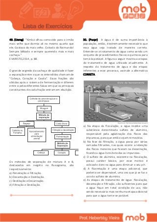 49. (Uemg) “Kimbá olhou comovido para o irmão
mais velho que dormia ali no mesmo quarto que
ele. Gostava do mais velho. Coitado do Raimundo!
Sempre bêbado e sempre querendo mais e mais
cachaça.”
EVARISTO,2014, p. 88.
O grande segredo da cachaça de qualidade é fazer
a separação entre o que os entendidos chamam de
“Cabeça, Coração e Cauda”. Essas frações são
obtidas após o sistema de fermentação e diferem
entre si pelas diferentes faixas em que os principais
constituintes de cada fração entram em ebulição.
Os métodos de separação de mistura A e B,
destacados em negrito no fluxograma, são
respectivamente:
a) Peneiração e Filtração.
b) Decantação e Destilação.
c) Destilação e Decantação.
d) Filtração e Destilação.
50. (Pucpr) A água é de suma importância à
população, então, é extremamente necessário que
essa água seja tratada de maneira correta.
Entende-se o tratamento de água como sendo um
conjunto de procedimentos físicos e químicos para
torná-la potável. A figura a seguir mostra as etapas
do tratamento de água utilizado atualmente. A
respeito do tratamento de água e das etapas
referentes a esse processo, assinale a alternativa
CORRETA.
a) Na etapa da floculação, a água recebe uma
substância denominada sulfato de alumínio,
responsável pela aglutinação dos flocos das
impurezas, para que então sejam removidas.
b) Na fase da filtração, a água passa por várias
camadas filtrantes, nas quais ocorre a retenção
dos flocos menores que ficaram na decantação,
ficando a água livre de todas as impurezas.
c) O sulfato de alumínio, existente na floculação,
possui caráter básico, por esse motivo é
colocado cloro na água para diminuir o seu pH.
d) A fluoretação é uma etapa adicional, que
poderia ser dispensável, uma vez que já se faz o
uso do sulfato de alumínio.
e) As etapas do tratamento de água: floculação,
decantação e filtração, são suficientes para que
a água fique em total condição de uso, não
sendo necessária mais nenhuma etapa adicional
para que a água torne-se potável.
 