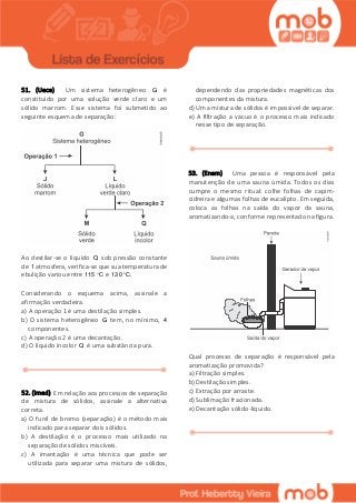 51. (Uece) Um sistema heterogêneo G é
constituído por uma solução verde claro e um
sólido marrom. Esse sistema foi submetido ao
seguinte esquema de separação:
Ao destilar-se o líquido Q sob pressão constante
de 1 atmosfera, verifica-se que sua temperatura de
ebulição variou entre 115 C e 130 C.
Considerando o esquema acima, assinale a
afirmação verdadeira.
a) A operação 1 é uma destilação simples.
b) O sistema heterogêneo G tem, no mínimo, 4
componentes.
c) A operação 2 é uma decantação.
d) O líquido incolor Q é uma substância pura.
52. (Imed) Em relação aos processos de separação
de mistura de sólidos, assinale a alternativa
correta.
a) O funil de bromo (separação) é o método mais
indicado para separar dois sólidos.
b) A destilação é o processo mais utilizado na
separação de sólidos miscíveis.
c) A imantação é uma técnica que pode ser
utilizada para separar uma mistura de sólidos,
dependendo das propriedades magnéticas dos
componentes da mistura.
d) Uma mistura de sólidos é impossível de separar.
e) A filtração a vácuo é o processo mais indicado
nesse tipo de separação.
53. (Enem) Uma pessoa é responsável pela
manutenção de uma sauna úmida. Todos os dias
cumpre o mesmo ritual: colhe folhas de capim-
cidreira e algumas folhas de eucalipto. Em seguida,
coloca as folhas na saída do vapor da sauna,
aromatizando-a, conforme representado na figura.
Qual processo de separação é responsável pela
aromatização promovida?
a) Filtração simples.
b) Destilação simples.
c) Extração por arraste.
d) Sublimação fracionada.
e) Decantação sólido-líquido.
 