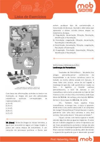 Com base nas informações contidas no texto e na
ilustração, as etapas em que são adicionadas
substâncias químicas correspondem às
representadas em
a) A e B.
b) A e C.
c) A e D.
d) B e C.
e) C e D.
59. (Uece) Antes de chegar às nossas torneiras, a
água que consumimos segue um longo trajeto e
passa por várias etapas de tratamento. É um
conjunto de processos químicos e físicos que
evitam qualquer tipo de contaminação e
transmissão de doenças. Assinale a alternativa que
apresenta a ordem correta dessas etapas no
tratamento da água.
a) Coagulação, decantação, filtração, floculação,
desinfecção e fluoretação.
b) Floculação, coagulação, filtração, decantação,
fluoretação e desinfecção.
c) Desinfecção, decantação, filtração, coagulação,
floculação e fluoretação.
d) Coagulação, floculação, decantação, filtração,
desinfecção e fluoretação.
TEXTO PARA A PRÓXIMA QUESTÃO:
Lembranças de Pernambuco
Saudades de Pernambuco... Saudades dos
amigos pernambucanos! Lembro-me da
hospitalidade e da forma carinhosa como fui
tratado na minha última estada em Caruaru. A
mesa farta com cuscuz, carne de sol regada à
manteiga de garrafa, café quentinho e coado na
hora... A legítima e límpida cachaça
pernambucana, o licor de banana e um
maravilhoso vinho tinto, produzido no Vale do São
Francisco. Em um dos meus momentos, bebi duas
doses de 50,0mL de cachaça, uma taça de 60,0mL
de licor e duas taças de 200,0mL de vinho.
Ah... Também havia aquelas frutas
maravilhosas: a manga rosa, o cajá e a graviola.
Ainda sinto o seu aroma adocicado. E as compotas
de manga? Maravilhosas! Pernambucano é assim,
prende-te com uma boa conversa e uma boa
comida. Como eles dizem: “eita povo arretado!”.
Fiquei curioso com tanta riqueza e resolvi
estudar algumas dessas iguarias regionais. A carne
de sol é obtida salgando a carne e expondo-a ao
sol. Esse procedimento aumenta o tempo de vida
útil da carne. A manteiga de garrafa é utilizada para
fritar a carne e mantê-la suculenta, além de não dar
o aspecto de queimado que é observado quando
 