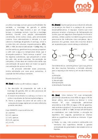 se utiliza manteiga comum para essa finalidade. Na
verdade, a manteiga de garrafa é obtida
aquecendo, em fogo brando e por um longo
tempo, a manteiga comum. Isso faz a manteiga
derreter, ficando uma porção sobrenadante
constituída, entre outras coisas, pelo aminoácido
cisteína. Esse sobrenadante é retirado e o que
sobra é a manteiga de garrafa. A cachaça, o licor e
o vinho têm, em volumes, respectivamente, 40%,
25% e 10% de etanol (densidade = 0,80 g / mL). Lá
em Pernambuco, geralmente as pessoas preparam
o café com a água na temperatura ideal, que é
alcançada quando o “bule começa a apitar”. Isso
faz algumas substâncias, que prejudicam o sabor
do café, não serem extraídas. Na produção de
compotas, a fruta deve ser cozida numa calda cuja
concentração de açúcar deve ser maior ou igual à
concentração de açúcar na fruta.
Ao procurar entender esses processos,
minha admiração por esse povo aumentou. A
saudade de Pernambuco também.
Ricardo Santa Cruz
60. (Upe) Analise as afirmativas a seguir:
I. Na descrição da preparação do café e da
manteiga de garrafa, têm-se dois processos de
separação de misturas.
II. O etanol encontrado na cachaça, no licor e no
vinho é resultante da fermentação biológica.
III. Tanto o preparo da carne de sol como o da
compota de manga exploram o mesmo efeito da
pressão osmótica.
Está CORRETO o que se afirma em
a) I, apenas.
b) I e II, apenas.
c) I e III, apenas.
d) II e III, apenas.
e) I, II e III.
61. (Enem) O principal processo industrial utilizado
na produç‫م‬o de fenol é a oxidaç‫م‬o do cumeno
(isopropilbenzeno). A equaç‫م‬o mostra que esse
processo envolve a formaç‫م‬o do hidroperَxido de
cumila, que em seguida é decomposto em fenol e
acetona, ambos usados na indْstria qu‫ي‬mica como
precursores de moléculas mais complexas. Apَs o
processo de s‫ي‬ntese, esses dois insumos devem
ser separados para comercializaç‫م‬o individual.
Considerando as caracter‫ي‬sticas f‫ي‬sico-qu‫ي‬micas
dos dois insumos formados, o método utilizado
para a separaç‫م‬o da mistura, em escala industrial,
é a
a) filtração.
b) ventilação.
c) decantação.
d) evaporação.
e) destilação fracionada.
62. (Ime) Uma mistura “A”, cuja composição
percentual volumétrica é de 95% de água e 5% de
álcool etílico, está contida no bécher 1. Uma
mistura “B”, cuja composição percentual
volumétrica é de 95% de água e 5% de gasolina,
está contida no bécher 2. Essas misturas são postas
em repouso a 25 C e 1atm, tempo suficiente para
se estabelecer, em cada bécher, a situação de
equilíbrio. Em seguida, aproximam-se chamas
sobre as superfícies de ambas as misturas. O que
ocorrerá?
a) Nada, ou seja, não ocorrerá combustão em
nenhuma das superfícies devido à grande
similaridade de polaridade e densidade entre os
líquidos.
 