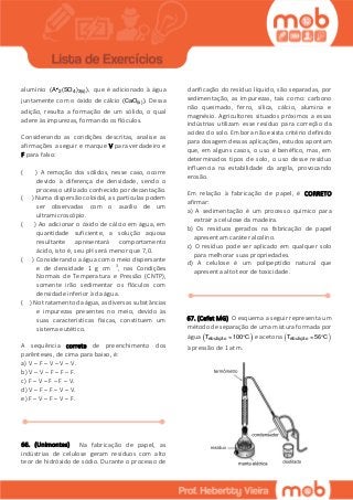 alumínio 2 4 3(s)(A (SO ) ), que é adicionado à água
juntamente com o óxido de cálcio (s)(CaO ). Dessa
adição, resulta a formação de um sólido, o qual
adere às impurezas, formando os flóculos.
Considerando as condições descritas, analise as
afirmações a seguir e marque V para verdadeiro e
F para falso:
( ) A remoção dos sólidos, nesse caso, ocorre
devido à diferença de densidade, sendo o
processo utilizado conhecido por decantação.
( ) Numa dispersão coloidal, as partículas podem
ser observadas com o auxílio de um
ultramicroscópio.
( ) Ao adicionar o óxido de cálcio em água, em
quantidade suficiente, a solução aquosa
resultante apresentará comportamento
ácido, isto é, seu pH será menor que 7,0.
( ) Considerando a água como meio dispersante
e de densidade 1 g cm- 3, nas Condições
Normais de Temperatura e Pressão (CNTP),
somente irão sedimentar os flóculos com
densidade inferior à da água.
( ) No tratamento da água, as diversas substâncias
e impurezas presentes no meio, devido às
suas características físicas, constituem um
sistema eutético.
A sequência correta de preenchimento dos
parênteses, de cima para baixo, é:
a) V – F – V – V – V.
b) V – V – F – F – F.
c) F – V – F – F – V.
d) V – F – F – V – V.
e) F – V – F – V – F.
66. (Unimontes) Na fabricação de papel, as
indústrias de celulose geram resíduos com alto
teor de hidróxido de sódio. Durante o processo de
clarificação do resíduo líquido, são separadas, por
sedimentação, as impurezas, tais como: carbono
não queimado, ferro, sílica, cálcio, alumina e
magnésio. Agricultores situados próximos a essas
indústrias utilizam esse resíduo para correção da
acidez do solo. Embora não exista critério definido
para dosagem dessas aplicações, estudos apontam
que, em alguns casos, o uso é benéfico, mas, em
determinados tipos de solo, o uso desse resíduo
influencia na estabilidade da argila, provocando
erosão.
Em relação à fabricação de papel, é CORRETO
afirmar:
a) A sedimentação é um processo químico para
extrair a celulose da madeira.
b) Os resíduos gerados na fabricação de papel
apresentam caráter alcalino.
c) O resíduo pode ser aplicado em qualquer solo
para melhorar suas propriedades.
d) A celulose é um polipeptídio natural que
apresenta alto teor de toxicidade.
67. (Cefet MG) O esquema a seguir representa um
método de separação de uma mistura formada por
água  ebuliçãoT 100 C  e acetona  ebuliçãoT 56 C 
à pressão de 1 atm.
 