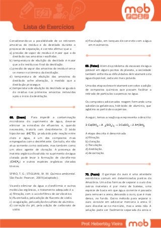 Considerando-se a possibilidade de se retirarem
amostras do resíduo e do destilado durante o
processo de separação, é correto afirmar que a
a) pressão de vapor do resíduo é maior que a do
destilado nas amostras recolhidas.
b) temperatura de ebulição do destilado é maior
que a do resíduo ao final da destilação.
c) pressão de vapor das amostras do resíduo torna-
se menor no término da destilação.
d) temperatura de ebulição das amostras do
destilado sofre alteração, à medida que a
destilação prossegue.
e) temperatura de ebulição do destilado se iguala à
do resíduo nas primeiras amostras removidas
após o início da destilação.
68. (Enem) Para impedir a contaminação
microbiana do suprimento de água, deve-se
eliminar as emissões de efluentes e, quando
necessário, tratá-lo com desinfetante. O ácido
hipocloroso (HC O), produzido pela reação entre
cloro e água, é um dos compostos mais
empregados como desinfetante. Contudo, ele não
atua somente como oxidante, mas também como
um ativo agente de cloração. A presença de
matéria orgânica dissolvida no suprimento de água
clorada pode levar à formação de clorofórmio
3(CHC ) e outras espécies orgânicas cloradas
tóxicas.
SPIRO, T. G.; STIGLIANI, W. M. Química ambiental.
São Paulo: Pearson. 2009 (adaptado).
Visando eliminar da água o clorofórmio e outras
moléculas orgânicas, o tratamento adequado é a
a) filtração, com o uso de filtros de carvão ativo.
b) fluoretacão, pela adição de fluoreto de sódio.
c) coagulação, pela adição de sulfato de alumínio.
d) correção do pH, pela adição de carbonato de
sódio.
e) floculação, em tanques de concreto com a água
em movimento.
69. (Fatec) Além do problema da escassez de água
potável em alguns pontos do planeta, a sociedade
também enfrenta as dificuldades de tratamento da
água disponível, cada vez mais poluída.
Uma das etapas desse tratamento envolve a adição
de compostos químicos que possam facilitar a
retirada de partículas suspensas na água.
Os compostos adicionados reagem formando uma
substância gelatinosa, hidróxido de alumínio, que
aglutina as partículas suspensas.
A seguir, temos a reação que representa o descrito:
2 2 4 3 4 33 Ca(OH) A (SO ) 3 CaSO 2 A (OH)  
A etapa descrita é denominada
a) filtração.
b) cloração.
c) floculação.
d) destilação.
e) decantação.
70. (Pucrs) O garimpo do ouro é uma atividade
econômica comum em determinados pontos da
Amazônia. Uma das formas de separar o ouro dos
outros materiais é por meio de bateias, uma
espécie de bacia em que água corrente é passada
para remover a areia, deixando o ouro, que é mais
denso, no fundo. Outro método para separar o
ouro consiste em adicionar mercúrio à areia. O
ouro dissolve-se no mercúrio, mas a areia não. A
solução pode ser facilmente separada da areia e
 