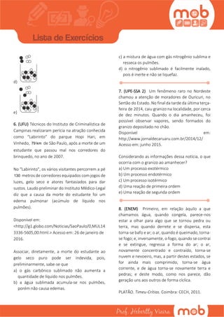 d)
e)
6. (UFU) Técnicos do Instituto de Criminalística de
Campinas realizaram perícia na atração conhecida
como “Labirinto” do parque Hopi Hari, em
Vinhedo, 79 km de São Paulo, após a morte de um
estudante que passou mal nos corredores do
brinquedo, no ano de 2007.
No "Labirinto", os vários visitantes percorrem a pé
130 metros de corredores equipados com jogos de
luzes, gelo seco e atores fantasiados para dar
sustos. Laudo preliminar do Instituto Médico-Legal
diz que a causa da morte do estudante foi um
edema pulmonar (acúmulo de líquido nos
pulmões).
Disponível em:
<http://g1.globo.com/Noticias/SaoPaulo/0,MUL14
3336-5605,00.html.> Acesso em: 26 de janeiro de
2016.
Associar, diretamente, a morte do estudante ao
gelo seco puro pode ser indevida, pois,
preliminarmente, sabe-se que
a) o gás carbônico sublimado não aumenta a
quantidade de líquido nos pulmões.
b) a água sublimada acumula-se nos pulmões,
porém não causa edemas.
c) a mistura de água com gás nitrogênio sublima e
resseca os pulmões.
d) o nitrogênio sublimado é facilmente inalado,
pois é inerte e não se liquefaz.
7. (UPE-SSA 2) Um fenômeno raro no Nordeste
chamou a atenção de moradores de Ouricuri, no
Sertão do Estado. No final da tarde da última terça-
feira de 2014, caiu granizo na localidade, por cerca
de dez minutos. Quando o dia amanheceu, foi
possível observar vapores, sendo formados do
granizo depositado no chão.
Disponível em:
http://www.jornaldecaruaru.com.br/2014/12/
Acesso em: junho 2015.
Considerando as informações dessa notícia, o que
ocorria com o granizo ao amanhecer?
a) Um processo exotérmico
b) Um processo endotérmico
c) Um processo isotérmico
d) Uma reação de primeira ordem
e) Uma reação de segunda ordem
8. (ENEM) Primeiro, em relação àquilo a que
chamamos água, quando congela, parece-nos
estar a olhar para algo que se tornou pedra ou
terra, mas quando derrete e se dispersa, esta
torna-se bafo e ar; o ar, quando é queimado, torna-
se fogo; e, inversamente, o fogo, quando se contrai
e se extingue, regressa a forma do ar; o ar,
novamente concentrado e contraído, torna-se
nuvem e nevoeiro, mas, a partir destes estados, se
for ainda mais comprimido, torna-se água
corrente, e de água torna-se novamente terra e
pedras; e deste modo, como nos parece, dão
geração uns aos outros de forma cíclica.
PLATÃO. Timeu-Crítias. Coimbra: CECH, 2011.
 
