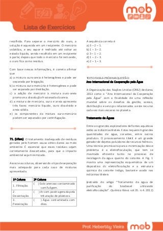 recolhida. Para separar o mercúrio do ouro, a
solução é aquecida em um recipiente. O mercúrio
volatiliza, e seu vapor é resfriado até voltar ao
estado líquido, sendo recolhido em um recipiente
à parte; depois que todo o mercúrio foi removido,
o ouro fica como resíduo.
Com base nessas informações, é correto afirmar
que
a) a mistura ouro-areia é heterogênea e pode ser
separada por levigação.
b) a mistura ouro-mercúrio é heterogênea e pode
ser separada por destilação.
c) a adição de mercúrio à mistura ouro-areia
promove a dissolução fracionada da areia.
d) a mistura de mercúrio, ouro e areia apresenta
três fases: mercúrio líquido, ouro dissolvido e
areia sólida.
e) os componentes da mistura ouro-mercúrio
podem ser separados por centrifugação.
71. (Ufsm) O tratamento inadequado de resíduos
gerados pelo homem causa sérios danos ao meio
ambiente. É essencial que esses resíduos sejam
corretamente descartados, para que o impacto
ambiental seja minimizado.
Associe as colunas, observando o tipo de separação
mais adequado para cada caso de misturas
apresentado.
1ª Coluna 2ª Coluna
1. Filtração.
( ) Solo arenoso contaminado
com fuligem.
2.
Decantação.
( ) Ar com poeira gerada pela
trituração de plásticos.
3.
Peneiração.
( ) Água contaminada com
óleo.
A sequência correta é
a) 3 – 2 – 1.
b) 1 – 3 – 2.
c) 3 – 1 – 2.
d) 1 – 2 – 3.
e) 2 – 1 – 3.
TEXTO PARA A PRÓXIMA QUESTÃO:
Ano Internacional da Cooperação pela Água
A Organização das Nações Unidas (ONU) declarou
2013 como o “Ano Internacional da Cooperação
pela Água” com a finalidade de uma reflexão
mundial sobre os desafios da gestão, acesso,
distribuição e serviços relacionados a este recurso
cada vez mais escasso no planeta.
Tratamento de Águas
Entres os grandes exploradores de fontes aquáticas
estão as indústrias têxteis. Estas requerem grandes
quantidades de água, corantes, entre outros
produtos. O processamento têxtil é um grande
gerador de dejetos poluidores de recursos hídricos.
Urna técnica promissora para a minimização desse
problema é a eletrofloculação, que tem se
mostrado eficiente tanto no processo de
reciclagem da água quanto do corante. A Fig. 1
mostra uma representação esquemática de um
dispositivo dc eletrofloculação e a estrutura
química do corante índigo, bastante usado nas
indústrias têxteis
(extraído do artigo “Tratamento da água de
purificação do biodiesel utilizando
eletrofloculação”. Química Nova. vol.35. n.4. 2012)
 