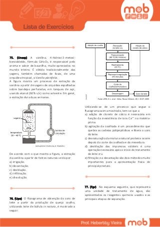 75. (Unesp) A vanilina, 4-hidroxi-3-metoxi-
benzaldeído, fórmula C8H8O3, é responsável pelo
aroma e sabor de baunilha, muito apreciados no
mundo inteiro. É obtida tradicionalmente das
vagens, também chamadas de favas, de uma
orquídea tropical, a Vanilla planifolia.
A figura mostra um processo de extração da
vanilina a partir de vagens de orquídea espalhadas
sobre bandejas perfuradas, em tanques de aço,
usando etanol (60% v/v) como solvente. Em geral,
a extração dura duas semanas.
De acordo com o que mostra a figura, a extração
da vanilina a partir de fontes naturais se dá por
a) irrigação.
b) decantação.
c) destilação.
d) infiltração.
e) dissolução.
76. (Upe) O fluxograma de obtenção do soro de
leite a partir da produção de queijo coalho,
utilizando leite de búfula in natura, é mostrado a
seguir:
Utilizando-se de um processo que segue o
fluxograma acima mostrado, tem-se que a
a) adição de cloreto de cálcio é necessária em
função da inexistência de íons Ca++ na matéria-
prima.
b) agitação da coalhada é um procedimento que
quebra as cadeias polipeptídicas e libera o soro
do leite.
c) desnaturação da mistura natural proteica ocorre
depois do corte da coalhada e da mexedura.
d) destilação das impurezas voláteis é uma
operação necessária após o início do tratamento
do leite cru.
e) filtração e a decantação são dois métodos muito
importantes para a apresentação física do
principal produto.
77. (Fgv) No esquema seguinte, que representa
uma unidade de tratamento de água, são
apresentados os reagentes químicos usados e as
principais etapas de separação.
 