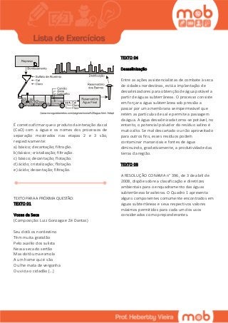 É correto afirmar que o produto da interação da cal
(CaO) com a água e os nomes dos processos de
separação mostrados nas etapas 2 e 3 são,
respectivamente:
a) básico; decantação; filtração.
b) básico; cristalização; filtração.
c) básico; decantação; flotação.
d) ácido; cristalização; flotação.
e) ácido; decantação; filtração.
TEXTO PARA A PRÓXIMA QUESTÃO:
TEXTO 01
Vozes da Seca
(Composição: Luiz Gonzaga e Zé Dantas)
Seu dotô os nordestino
Têm muita gratidão
Pelo auxílio dos sulista
Nessa seca do sertão
Mas dotô uma esmola
A um home qui é são
Ou lhe mata de vergonha
Ou vicia o cidadão [...]
TEXTO 04
Dessalinização
Entre as ações assistencialistas de combate à seca
de cidades nordestinas, está a implantação de
dessalinizadores para obtenção de água potável a
partir de águas subterrâneas. O processo consiste
em forçar a água subterrânea sob pressão a
passar por uma membrana semipermeável que
retém as partículas de sal e permite a passagem
da água. A água dessalinizada torna-se potável, no
entanto, o potencial poluidor do resíduo salino é
muito alto. Se mal descartado ou não aproveitado
para outros fins, esses resíduos podem
contaminar mananciais e fontes de água
diminuindo, gradativamente, a produtividade das
terras da região.
TEXTO 03
A RESOLUÇÃO CONAMA n° 396, de 3 de abril de
2008, dispõe sobre a classificação e diretrizes
ambientais para o enquadramento das águas
subterrâneas brasileiras. O Quadro 1 apresenta
alguns componentes comumente encontrados em
águas subterrâneas e seus respectivos valores
máximos permitidos para cada um dos usos
considerados como preponderantes.
 