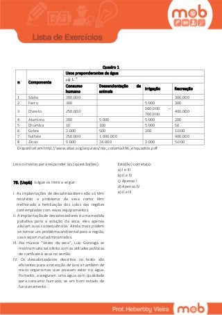 Quadro 1
n Componente
Usos preponderantes da água
1
g Lμ 

Consumo
humano
Dessendentação de
animais
Irrigação Recreação
1 Sódio 200.000 300.000
2 Ferro 300 5.000 300
3 Cloreto 250.000
100.000 –
700.000
400.000
4 Alumínio 200 5.000 5.000 200
5 Chumbo 10 100 5.000 50
6 Cobre 2.000 500 200 1.000
7 Sulfato 250.000 1.000.000 400.000
8 Zinco 5.000 24.000 2.000 5.000
Disponível em http://www.abas.org/arquivos/res_conama396_enquadras.pdf
Leia os textos para responder à(s) questão(ões).
78. (Uepb) Julgue os itens a seguir:
I. As implantações de dessalinizadores não só têm
resolvido o problema da seca como têm
melhorado a fertilização dos solos das regiões
contempladas com esses equipamentos.
II. A implantação de dessalinizadores é uma medida
paliativa para a solução da seca; eles apenas
aliviam suas consequências. Ainda mais podem
se tornar um problema ambiental para a região,
caso sejam mal administrados.
III. Na música “Vozes da seca”, Luiz Gonzaga se
mostra muito satisfeito com as atitudes políticas
de combate à seca no sertão.
IV. Os dessalinizadores descritos no texto são
eficientes para a retenção de íons e também de
micro-organismos que possam estar na água.
Portanto, asseguram uma água com qualidade
para consumo humano, se em bom estado de
funcionamento.
Está(ão) correta(s):
a) I e III
b) II e IV
c) Apenas I
d) Apenas IV
e) II e III
 